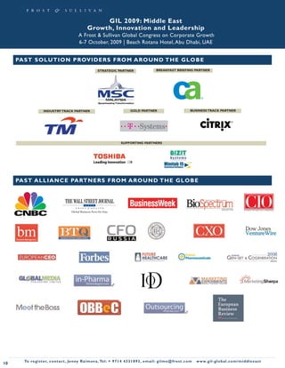 GIL 2009: Middle East
                                                   Growth, Innovation and Leadership
                                             A Frost & Sullivan Global Congress on Corporate Growth
                                             6-7 October, 2009 | Beach Rotana Hotel, Abu Dhabi, UAE


     PA S T S O L UT ION PROV ID ER S F ROM AROU ND TH E GLOB E
                                                           STRATEGIC PARTNER                        BREAKFAST BRIEFING PARTNER




                    INDUSTRY TRACK PARTNER                                        GOLD PARTNER                              BUSINESS TRACK PARTNER




                                                                           SUPPORTING PARTNERS




     PA S T A L L I A N CE PARTN ER S F RO M AROU ND TH E GLOB E




       To register, co nta c t , Je n ny R a im ova , Te l: + 9 7 1 4 4 3 3 1 8 9 3 , e m a i l : g i l m e @ f ro s t . c o m   w w w. g i l - g l o b a l . c o m / midd leeast
10
 
