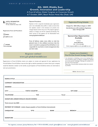 GIL 2009: Middle East
                                                     Growth, Innovation and Leadership
                                               A Frost & Sullivan Global Congress on Corporate Growth
                                               6-7 October, 2009 | Beach Rotana Hotel, Abu Dhabi, UAE


     HOTEL INFORMATION                              Payment Procedures
                                                                                                                                        Registration/Pricing Schedule
     Beach Rotana Hotel,
                                                    Payment in full is required immediately upon registration
     PO Box 45200, Abu Dhabi, UAE
                                                    and is non-refundable. Every effort is made to ensure that                     Delegate Fee - AED 4,500 per delegate or 1,000 €
                                                    the speakers noted in this brochure are present, but                           Early Bird Discount of 20% available for Registrations
                                                    changes beyond control may occur. The program agenda is                                       before 15th August, 2009
Registration Form and Procedures
                                                    subject to change, and will be updated periodically. The
                                                    latest version of the agenda can be downloaded from
    EMAIL
                                                    www.gil-global/middleeast
gilme@frost.com
                                                                                                                                      Sponsorships Opportunities
                                                                                                                                              Available
                                                    Frost & Sullivan makes every effort to hold the                                                    Contact:
                                                    planned event. In the unlikely occurrence that the                                            Jenny Raimova
✆ PHONE                                             event is canceled or postponed, Frost & Sullivan is not
                                                                                                                                                Tel: + 9714 4331893
                                                                                                                                   Email: yevgeniyar@frost.com, gilme@frost.com
+ 9714 4331893                                      responsible for any hotel or travel arrangements that
                                                    you have made.



                                    R egister o n lin e!                                                                           Contact me to Schedule A
                                                                                                                              One-On-One Growth Strategy Dialouge
                                www.gil-glo b al/mid dle e ast
                                                                                                                              I am interested in scheduling a one-on-one meeting with a
                                                                                                                              Frost & Sullivan expert to address strategies for meeting
Registration at Frost & Sullivan events are subject to review and approval of your application by                             my current growth challenges. Meetings are available on a
                                                                                                                              first-com, first-served basis.
Frost & Sullivan. Frost & Sullivan reserves the right to decline attendance to events which your company                      Please have a Frost & Sullivan associate contact me to secure
would be deemed a vendor to the market, as participation at Frost & Sullivan events are restricted to                         my timeslot.

end user practitioners.

                                                                                                                                                 Attire: Business Casual




   NAME & TITLE _________________________________________________________________________________________________________________


   COMPANY/ ORGANIZATION ___________________________________________________________________________________________________


   ADDRESS ______________________________________________________________________________________________________________________


   CITY ________________________ STATE/ COUNTRY________________________________________________ ZIP CODE ____________________


   TELEPHONE ________________________________ FAX ________________________________ Email ______________________________________


   SIGNATURE (ORDER INVALID UNLESS SIGNED) ________________________________________________


   Total amount due AED ____________________________________________________________________________


   PAYMENT BY CHEQUE - (make cheques payable to Frost & Sullivan International)

   CHEQUE NO ________________________ DTD. ______________________ BANK ______________________ BRANCH ______________________




   SIGNATURE ________________________________________________




         To register, co nta c t , Je n ny R a im ova , Te l: + 9 7 1 4 4 3 3 1 8 9 3 , e m a i l : g i l m e @ f ro s t . c o m      w w w. g i l - g l o b a l . c o m / midd leeast
                                                                                                                                                                                              11
 