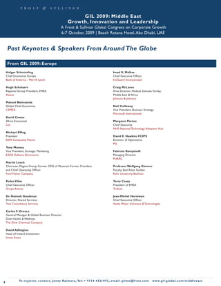 GIL 2009: Middle East
                                                          Growth, Innovation and Leadership
                                                    A Frost & Sullivan Global Congress on Corporate Growth
                                                    6-7 October, 2009 | Beach Rotana Hotel, Abu Dhabi, UAE


     Past Keynotes & Speakers From Around The Globe

     From GIL 2009: Europe
    Holger Schmieding                                                                               Imad K. Malhas
    Chief Economist Europe                                                                          Chief Executive Officer
    Bank of America - Merrill Lynch                                                                 IrisGuard Incorporated

    Hugh Scholaert                                                                                  Craig McLaren
    Regional Group President, EMEA                                                                  Area Director, Medical Devices, Turkey,
    Aastra                                                                                          Middle East & Africa
                                                                                                    Johnson & Johnson
    Manuel Balmaseda
    Global Chief Economist                                                                          Neil Holloway
    CEMEX                                                                                           Vice President, Business Strategy
                                                                                                    Microsoft International
    David Cowan
    Africa Economist                                                                                Margaret Parton
    Citi                                                                                            Chief Executive
                                                                                                    NHS National Technology Adoption Hub
    Michael Effing
    President                                                                                       David E. Hawkins FCIPS
    DSM Composite Resins                                                                            Director of Operations
                                                                                                    PSL
    Tony Mansey
    Vice President, Strategic Marketing                                                             Fabrizio Rampinelli
    EADS Defence Electronics                                                                        Managing Director
                                                                                                    PURAC
    Martin Leach
    Chairman, Magma Group, Former CEO of Maserati, Former President                                 Professor Wolfgang Klenner
    and Chief Operating Officer                                                                     Faculty, East Asian Studies
    Ford Motor Company                                                                              Ruhr University Bochum

    Pedro Villar                                                                                    Terry Casey
    Chief Executive Officer                                                                         President of EMEA
    Grupo Atento                                                                                    Tridium

    Dr. Hannah Goodman                                                                              Jean-Michel Herrewyn
    Director, Shared Services                                                                       Chief Executive Officer
    Tata Consultancy Services                                                                       Veolia Water Solutions & Technologies

    Carlos F. Orozco
    General Manager & Global Business Director
    Dow Health & Wellness
    The Dow Chemical Company

    David Adlington
    Head of Inward Investment
    Invest Essex




              To register, co nta c t , Je n ny R a im ova , Te l: + 9 7 1 4 4 3 3 1 8 9 3 , e m a i l : g i l m e @ f ro s t . c o m   w w w. g i l - g l o b a l . c o m / midd leeast
4
 