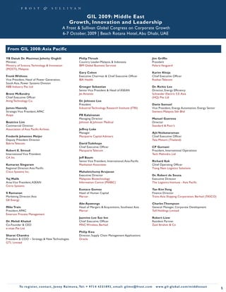 GIL 2009: Middle East
                                                       Growth, Innovation and Leadership
                                                 A Frost & Sullivan Global Congress on Corporate Growth
                                                 6-7 October, 2009 | Beach Rotana Hotel, Abu Dhabi, UAE


 From GIL 2008: Asia Pacific

YB Datuk Dr. Maximus Johnity Ongkili                            Philip Thrush                                                        Jim Griffin
Minister,                                                       Country Leader-Malaysia & Indonesia                                  President
Ministry of Science, Technology & Innovation                    IBM Global Business Services                                         Polaris Vanguard
(MOSTI), Malaysia
                                                                Gary Cohen                                                           Karim Khoja
Frenk Withoos                                                   Executive Chairman & Chief Executive Officer                         Chief Executive Officer
Vice President, Head of Power Generation,                       IBA Health                                                           Roshan Telecom
South Asia, Power Systems Division
ABB Industry Pte Ltd                                            Groeger Sebastian                                                    Dr. Richie Lee
                                                                Senior Vice President & Head of ASEAN                                Director, Energy Efficiency
Brent McKendry                                                  Jet Aviation                                                         Schneider Electric S.E. Asia
Chief Executive Officer                                                                                                              (HQ) Pte Ltd
Antig Technology Co.                                            Dr. Johnsee Lee
                                                                President                                                            Davie Samuel
James Haensly                                                   Industrial Technology Research Institute (ITRI)                      Vice President, Energy Automation, Energy Sector
Strategic Vice President, APAC                                                                                                       Siemens Malaysia Sdn Bhd
Avaya                                                           PR Kalaivanan
                                                                Managing Director                                                    Manuel Guerena
Beatrice Lim                                                    Johnson & Johnson Medical                                            Director
Commercial Director                                                                                                                  Standard & Poor’s
Association of Asia Pacific Airlines                            Jeffrey Loke
                                                                Manager                                                              Ajit Venkataraman
Frederik Johannes Meijer                                        Macquarie Capital Advisers                                           Chief Executive Officer
Deputy President Director                                                                                                            Tata Motors (Thailand)
Bakrie Telecom                                                  David Tudehope
                                                                Chief Executive Officer                                              CP Gurnani
Robert E. Stroud                                                Macquarie Telecom                                                    President, International Operations
International Vice President                                                                                                         Tech Mahindra Ltd
CA Inc                                                          Jeff Baum
                                                                Senior Vice President, International, Asia-Pacific                   Richard Kok
Kumaran Singaram                                                Manhattan Associates                                                 Chief Operating Officer
Regional Director, Asia Pacific                                                                                                      Tiong Nam Logistics Solutions
Cisco Systems Inc.                                              Mahaletchumy Arujanan
                                                                Executive Director                                                   Dr. Robert de Souza
Yaj Malik                                                       Malaysian Biotechnology                                              Executive Director
Area Vice President, ASEAN                                      Information Centre (MABIC)                                           The Logistics Institute - Asia Pacific
Citrix Systems
                                                                Eustace Gomez                                                        Tan Kim Yong
S Ramanan                                                       Head of Human Capital                                                Finance Director
Marketing Director, Asia                                        Mercer                                                               Trans-Asia Shipping Corporation, Berhad (TASCO)
GE Energy
                                                                Ake Ayawongs                                                         Charles Thompson
Mike Train                                                      Head of Mergers & Acquisitions, Southeast Asia                       General Manager, Corporate Development
President, APAC                                                 Mercer                                                               Toll Holdings Limited
Emerson Process Management
                                                                Jasmine Lee Sze Inn                                                  Robert Liew
Dr. Mehdi Khaled                                                Chief Executive Officer                                              Resident Partner
Co-Founder & CEO                                                MNC Wireless, Berhad                                                 Zaid Ibrahim & Co
e-vitae Pte Ltd
                                                                Philip Kwa
Sharat Chandra                                                  Director, Supply Chain Management Applications
President & COO – Strategy & New Technologies                   Oracle
GTL Limited




           To register, co nta c t , Je n ny R a im ova , Te l: + 9 7 1 4 4 3 3 1 8 9 3 , e m a i l : g i l m e @ f ro s t . c o m      w w w. g i l - g l o b a l . c o m / midd leeast
                                                                                                                                                                                           5
 