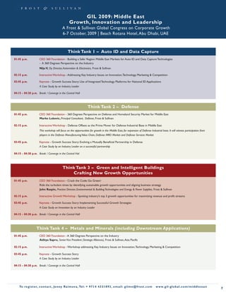 GIL 2009: Middle East
                                                 Growth, Innovation and Leadership
                                           A Frost & Sullivan Global Congress on Corporate Growth
                                           6-7 October, 2009 | Beach Rotana Hotel, Abu Dhabi, UAE



                                                Think Tank 1 – Auto ID and Data Capture
01:45 p.m.           CEO 360 Foundation - Building a Safer Region: Middle East Markets for Auto ID and Data Capture Technologies
                     - A 360 Degrees Perspective on the Industry
                      Niju V, Dy. Director, Automation & Electronics, Frost & Sullivan

02:15 p.m.           Interactive Workshop - Addressing Key Industry Issues on Innovation, Technology, Marketing & Competition

03:45 p.m.           Keynote - Growth Success Story: Use of Integrated Technology Platforms for National ID Applications
                      A Case Study by an Industry Leader

04:15 - 04:30 p.m. Break / Converge in the Central Hall



                                                                  Think Tank 2 – Defense
01:45 p.m.           CEO 360 Foundation - 360 Degrees Perspective on Defense and Homeland Security Market for Middle East
                     Marko Lukovic, Principal Consultant, Defense, Frost & Sullivan

02:15 p.m.           Interactive Workshop - Defense Offsets as the Prime Mover for Defense Industrial Base in Middle East
                      This workshop will focus on the opportunities for growth in the Middle East, for expansion of Defense Industrial base. It will witness participation from
                      players in the Defense Manufacturing Value Chain, Defense MRO Market and Defense Services Market

03:45 p.m.           Keynote - Growth Success Story: Evolving a Mutually Beneficial Partnership in Defense
                     A Case Study by an Industry Leader on a successful partnership

04:15 - 04:30 p.m. Break / Converge in the Central Hal



                                           Think Tank 3 – Green and Intelligent Buildings
                                               Crafting New Growth Opportunities
01:45 p.m.           CEO 360 Foundation - Crack the Code: Go Green!
                     Ride the turbulent times by identifying sustainable growth opportunities and aligning business strategy
                     John Raspin, Practice Director, Environmental & Building Technologies and Energy & Power Supplies, Frost & Sullivan

02:15 p.m.           Interactive Growth Workshop - Spotting industry’s top 3 growth opportunities for maximizing revenue and profit streams

03:45 p.m.           Keynote - Growth Success Story: Implementing Successful Growth Strategies
                      A Case Study on Innovation by an Industry Leader

04:15 - 04:30 p.m. Break / Converge in the Central Hall



                   Think Tank 4 – Metals and Minerals (including Downstream Applications)
01:45 p.m.           CEO 360 Foundation - A 360 Degrees Perspective on the Industry
                     Aditya Sapru, Senior Vice President (Strategic Alliances), Frost & Sullivan, Asia Pacific

02:15 p.m.           Interactive Workshop - Workshop addressing Key Industry Issues on Innovation, Technology, Marketing & Competition

03:45 p.m.           Keynote - Growth Success Story
                     A Case Study by an Industry Leader

04:15 - 04:30 p.m. Break / Converge in the Central Hall




    To register, co nta c t , Je n ny R a im ova , Te l: + 9 7 1 4 4 3 3 1 8 9 3 , e m a i l : g i l m e @ f ro s t . c o m      w w w. g i l - g l o b a l . c o m / midd leeast
                                                                                                                                                                                    7
 