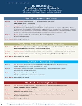 GIL 2009: Middle East
                                                    Growth, Innovation and Leadership
                                              A Frost & Sullivan Global Congress on Corporate Growth
                                              6-7 October, 2009 | Beach Rotana Hotel, Abu Dhabi, UAE



                                                   Think Tank 5 – Next Generation Services
    01:45 p.m.           CEO 360 Foundation - Convergence Across ICT: A 360 Degrees Perspective on the Industry
                         Daniel Shepard, Director - ICT, Frost & Sullivan

    02:15 p.m.           Interactive Panel - Next Generation Services: Leading to Growth and Innovation
                         For multi-service carriers and their IT / Technology partners, the ultimate goal is to create compelling user experiences at affordable prices.What must
                         various stakeholders do in order to play an enabling role, facilitating billing and settlements and leveraging their brand and customer base? How to ensure
                         that services that meet customers’ needs can be quickly assembled and distributed by multiple partners using multiple technologies? What will application
                         developers use to deliver the services differentiation and unique user experiences that will win customers and deliver ARPU gains?

    03:45 p.m.           Keynote - Growth Success Story: The Road to Leadership – Past, Present and Way Forward
                         A Case Study by an Industry Leader

    04:15 - 04:30 p.m. Break / Converge in the Central Hall



                                    Think Tank 6 – Petrochemical Downstream Opportunities
    01:45 p.m.           CEO 360 Foundation - Opportunities and Challenges for Petrochemical Downstream in the Middle East: A Complete 360 Degrees Analysis
                         Anand Rangachary, Managing Director, Frost & Sullivan, South Asia & Middle East

    02:15 p.m.           Interactive Workshop - Feedstock, Innovation, Diversification, Marketing: Impact of these 4 Critical Buzzwords on Middle East Petrochemicals

    03:45 p.m.           Keynote - Growth Success Story: Expectations on the Strategic Role to be played by Middle East in the Global Petrochemical Arena

    04:15 - 04:30 p.m. Break / Converge in the Central Hall




                                                          Think Tank 7 – Renewable Energy
    01:45 p.m.           CEO 360 Foundation - Redefining the Energy Game in Middle East and North Africa: A Complete 360 Degrees Perspective
                         Roberta Gamble, Director, Energy & Power Supplies Group, Frost & Sullivan

    02:15 p.m.           Interactive Panel - Defining Growth Path for Success of Renewable Energy in Middle East and North Africa: Challenges,
                         Best Practices, Policy, Technology, Success Factors

    03:45 p.m.           Keynote - Growth Success Story: Leading a Revolution
                         A Case Study by an Industry player that has seen success in Implementation

    04:15 - 04:30 p.m. Break / Converge in the Central Hall




                                                    Think Tank 8 – Transforming Healthcare
    01:45 p.m.           CEO 360 Foundation - Growth Opportunities in Hospital Infrastructure and Medical Technologies: A 360 Degrees Analysis
                         Dorman Followwill, VP, Healthcare, Frost & Sullivan

    02:15 p.m.           Interactive Growth Workshop - Public Private Partnerships in the Healthcare Industry OR Social Health Insurance Initiatives in the Region
                         and Its Impact on the Healthcare Industry

    03:45 p.m.           Keynote - Growth Success Story: Identifying and Implementing Innovative Models in Outsourcing Healthcare Services
                         A Case Study by an Industry Leader

    04:15 - 04:30 p.m. Break / Converge in the Central Hall




        To register, co nta c t , Je n ny R a im ova , Te l: + 9 7 1 4 4 3 3 1 8 9 3 , e m a i l : g i l m e @ f ro s t . c o m    w w w. g i l - g l o b a l . c o m / midd leeast
8
 