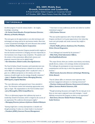 GIL 2009: Middle East
                                                  Growth, Innovation and Leadership
                                            A Frost & Sullivan Global Congress on Corporate Growth
                                            6-7 October, 2009 | Beach Rotana Hotel, Abu Dhabi, UAE



 TE S T I MO N I A LS

Excellent program. A must for industry leaders – for insights,                                “I have been to many conferences, but this was indeed an excellent
knowledge, networking.                                                                       motivational congress.”
- Dr Fazilah Shaik Allaudin, Principal Assistant Director,                                   - CEO, Roshan Telecom
Ministry of Health, Malaysia
                                                                                             "This was my first experience with a Frost & Sullivan Global
This event gave me the opportunities to see what techniques and                              Congress and found it to be great opportunity to hear about key
technologies are being used by the top business leaders. More than                           issues and meet people with similar interests. Very helpful in
a review of potential technologies, this event discussed what worked!                        networking."
- Larry Holden, President, Sprint Corporation                                                - Charlie Raffin, Johnson & Johnson, Vice President,
                                                                                             Ortho Clinical Diagnostics
"The Frost & Sullivan Executive Congress provided terrific insights on
how the business environment is changing, and more importantly on                            "I was challenged and rewarded by the presenters."
how businesses must change to stay competitive. The speakers and                             - Mike Kelly, Chief Information Officer,
the content in their presenations offered both visionary and                                 AliceHydeMedicalCenter
pragmatic resources that can be applied today."
- Ken Edwardson, Global Leader, Dow AgroSciences                                             "The unique format, where you combine cross-industry and industry
                                                                                             specific forums, creates a rich exchange of ideas and perspectives.
The Frost & Sullivan Growth Innovation and Leadership event was                              This challenges the participants to truly re-examine their
very valuable. As a financial person, it allowed me to meet with                             competitiveness and the way in which they approach their
senior R&D and marketing people, which I usually don’t meet. It                              business."
gave me a different perspective on the industry and in four                                  - Mark Suseck, Executive Director of Strategic Marketing,
instances of useful insight into the strategy of specific companies."                        Ortho Biotech
- Jean L. Stephan Cayanni, Senior Managing Director,
RSM EquiCo, Capital Markets                                                                  “Frost & Sullivan offers an interactive event experience that
                                                                                             promotes engagement with peers in a learning environment”
"The most informative, well-organized event I have attended in                               - Charlene Underwood, Director, Government & Industry
years. The interactive content and networking opportunities were                             Affairs, Siemens Medical Solutions, USA
right on target. My congratulations to the Frost & Sullivan team."
- Jerry McLaughlin, CEO, CompuMed, Inc.                                                      “Thought provoking discussions and insights. The two days got me to
                                                                                             focus on news ways to approach issues and strategies. I would
“This is an informative program that addresses key issues on                                 definitely recommend this Congress to others in my organization”
Leadership, Growth & Innovation, which is integral to the success of                         - Bob Green, Director Global Product Strategy,
an organization. The conference formed great insights.”                                      Audio Technica
- Managing Director, Johnson & Johnson Medical Malaysia

“Gaining insight from a variety of perspectives is valuable and
thought provoking. It makes me a better leader in my business.”
- President (APAC), Emerson Process Management




      To register, co nta c t , Je n ny R a im ova , Te l: + 9 7 1 4 4 3 3 1 8 9 3 , e m a i l : g i l m e @ f ro s t . c o m   w w w. g i l - g l o b a l . c o m / midd leeast
                                                                                                                                                                                   9
 