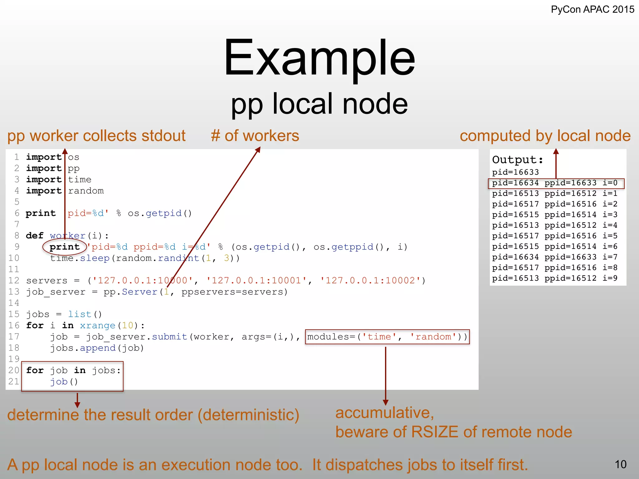 PyCon APAC 2015
Example
pp local node
10
Output:
pid=16633
pid=16634 ppid=16633 i=0
pid=16513 ppid=16512 i=1
pid=16517 ppid=16516 i=2
pid=16515 ppid=16514 i=3
pid=16513 ppid=16512 i=4
pid=16517 ppid=16516 i=5
pid=16515 ppid=16514 i=6
pid=16634 ppid=16633 i=7
pid=16517 ppid=16516 i=8
pid=16513 ppid=16512 i=9
1 import os
2 import pp
3 import time
4 import random
5
6 print 'pid=%d' % os.getpid()
7
8 def worker(i):
9 print 'pid=%d ppid=%d i=%d' % (os.getpid(), os.getppid(), i)
10 time.sleep(random.randint(1, 3))
11
12 servers = ('127.0.0.1:10000', '127.0.0.1:10001', '127.0.0.1:10002')
13 job_server = pp.Server(1, ppservers=servers)
14
15 jobs = list()
16 for i in xrange(10):
17 job = job_server.submit(worker, args=(i,), modules=('time', 'random'))
18 jobs.append(job)
19
20 for job in jobs:
21 job()
# of workerspp worker collects stdout
determine the result order (deterministic) accumulative,
beware of RSIZE of remote node
A pp local node is an execution node too. It dispatches jobs to itself first.
computed by local node
 