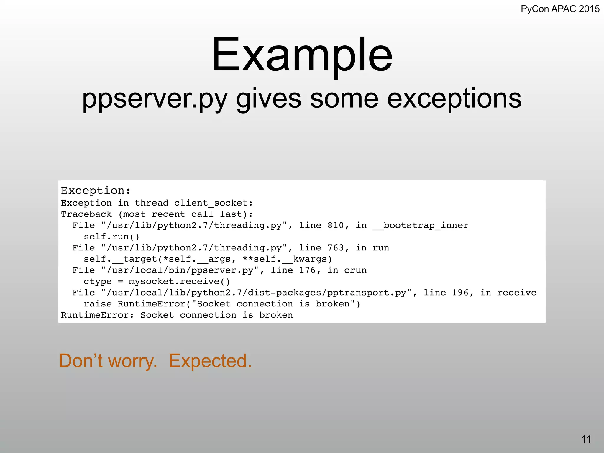 PyCon APAC 2015
Example
ppserver.py gives some exceptions
11
Exception:
Exception in thread client_socket:
Traceback (most recent call last):
File "/usr/lib/python2.7/threading.py", line 810, in __bootstrap_inner
self.run()
File "/usr/lib/python2.7/threading.py", line 763, in run
self.__target(*self.__args, **self.__kwargs)
File "/usr/local/bin/ppserver.py", line 176, in crun
ctype = mysocket.receive()
File "/usr/local/lib/python2.7/dist-packages/pptransport.py", line 196, in receive
raise RuntimeError("Socket connection is broken")
RuntimeError: Socket connection is broken
Don’t worry. Expected.
 