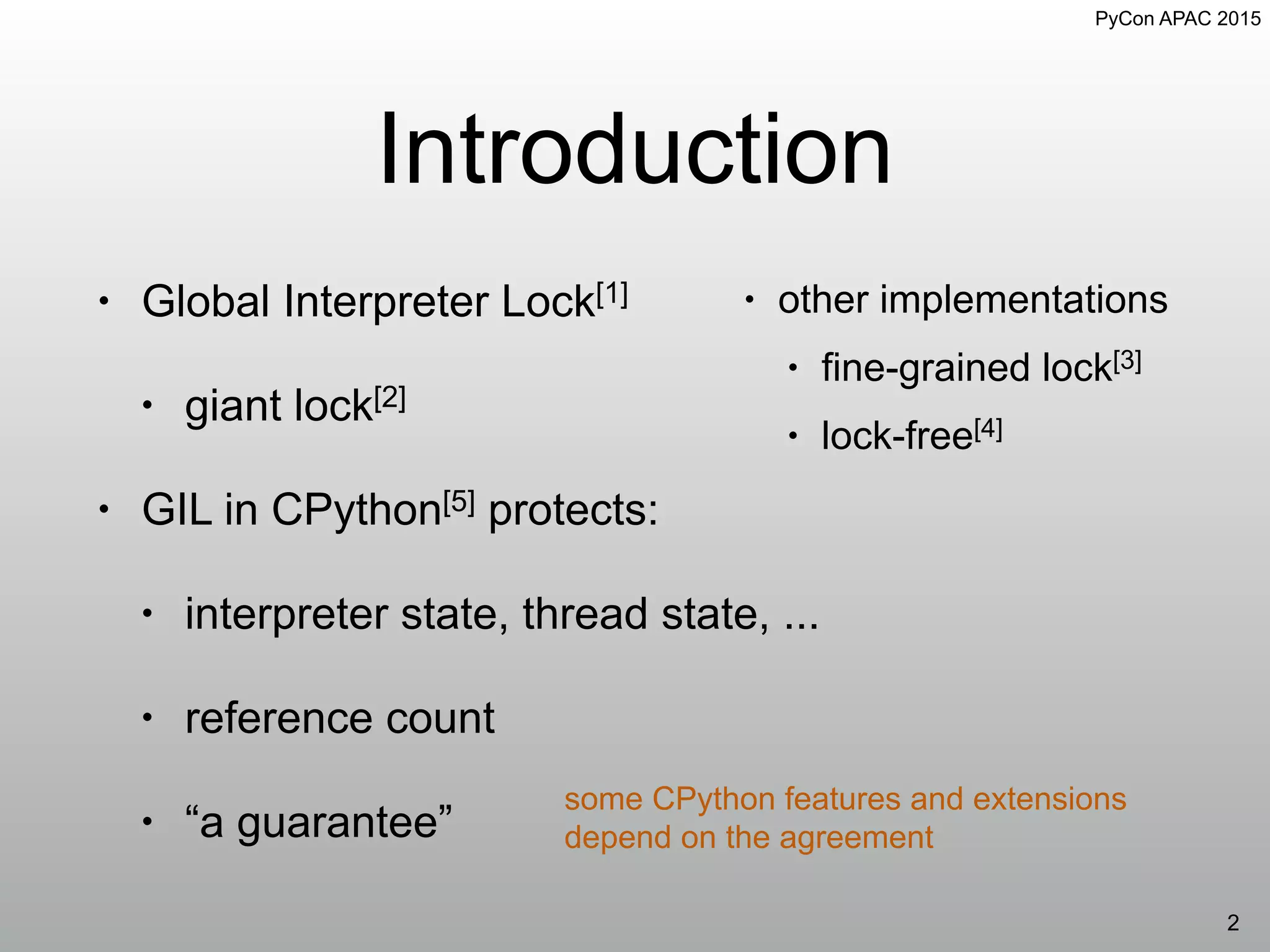 PyCon APAC 2015
Introduction
• Global Interpreter Lock[1]
• giant lock[2]
• GIL in CPython[5] protects:
• interpreter state, thread state, ...
• reference count
• “a guarantee”
2
• other implementations
• fine-grained lock[3]
• lock-free[4]
some CPython features and extensions
depend on the agreement
 