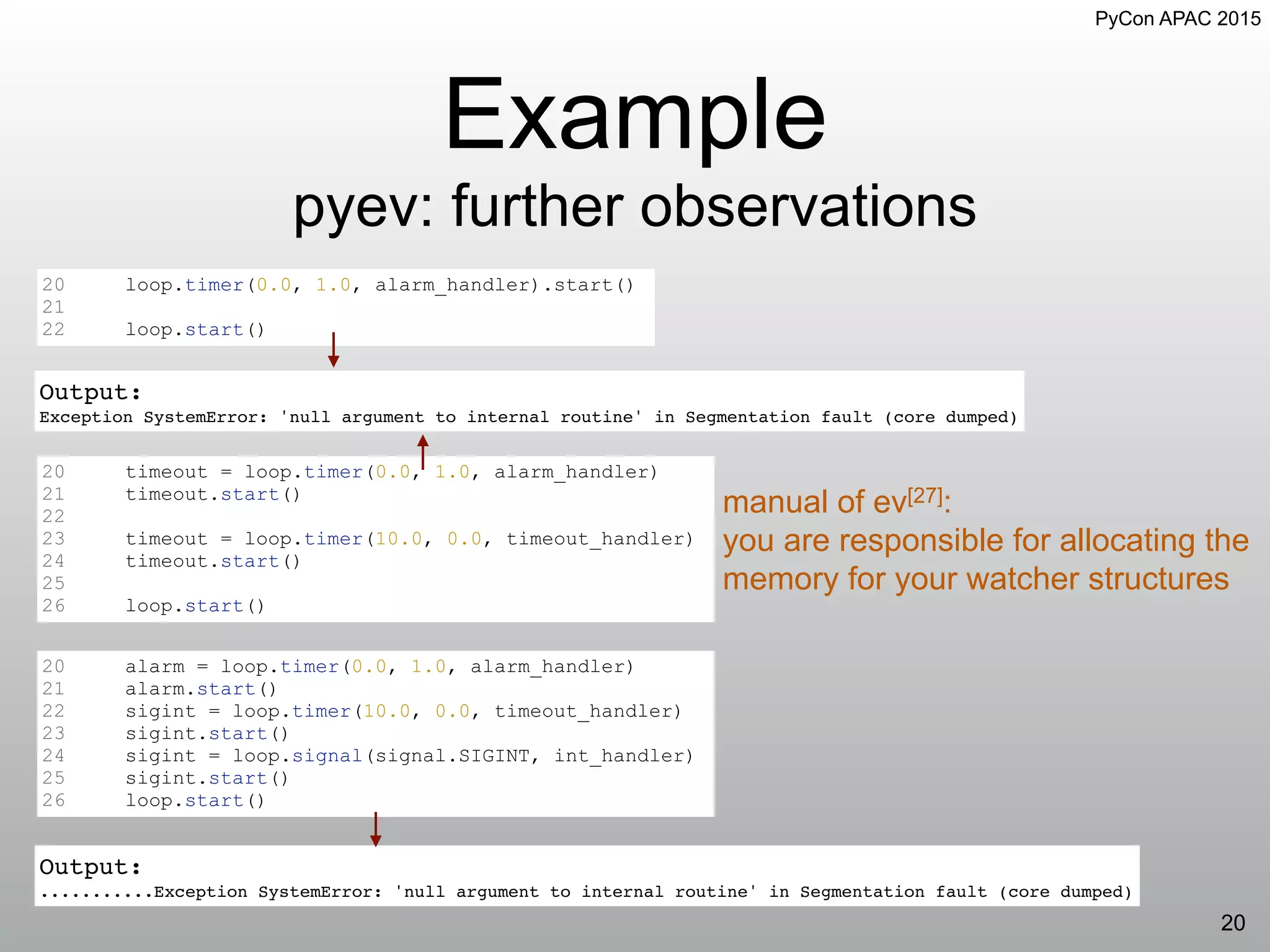 PyCon APAC 2015
Example
pyev: further observations
20
20 loop.timer(0.0, 1.0, alarm_handler).start()
21
22 loop.start()
Output:
Exception SystemError: 'null argument to internal routine' in Segmentation fault (core dumped)
20 timeout = loop.timer(0.0, 1.0, alarm_handler)
21 timeout.start()
22
23 timeout = loop.timer(10.0, 0.0, timeout_handler)
24 timeout.start()
25
26 loop.start()
20 alarm = loop.timer(0.0, 1.0, alarm_handler)
21 alarm.start()
22 sigint = loop.timer(10.0, 0.0, timeout_handler)
23 sigint.start()
24 sigint = loop.signal(signal.SIGINT, int_handler)
25 sigint.start()
26 loop.start()
Output:
...........Exception SystemError: 'null argument to internal routine' in Segmentation fault (core dumped)
manual of ev[27]:
you are responsible for allocating the
memory for your watcher structures
 