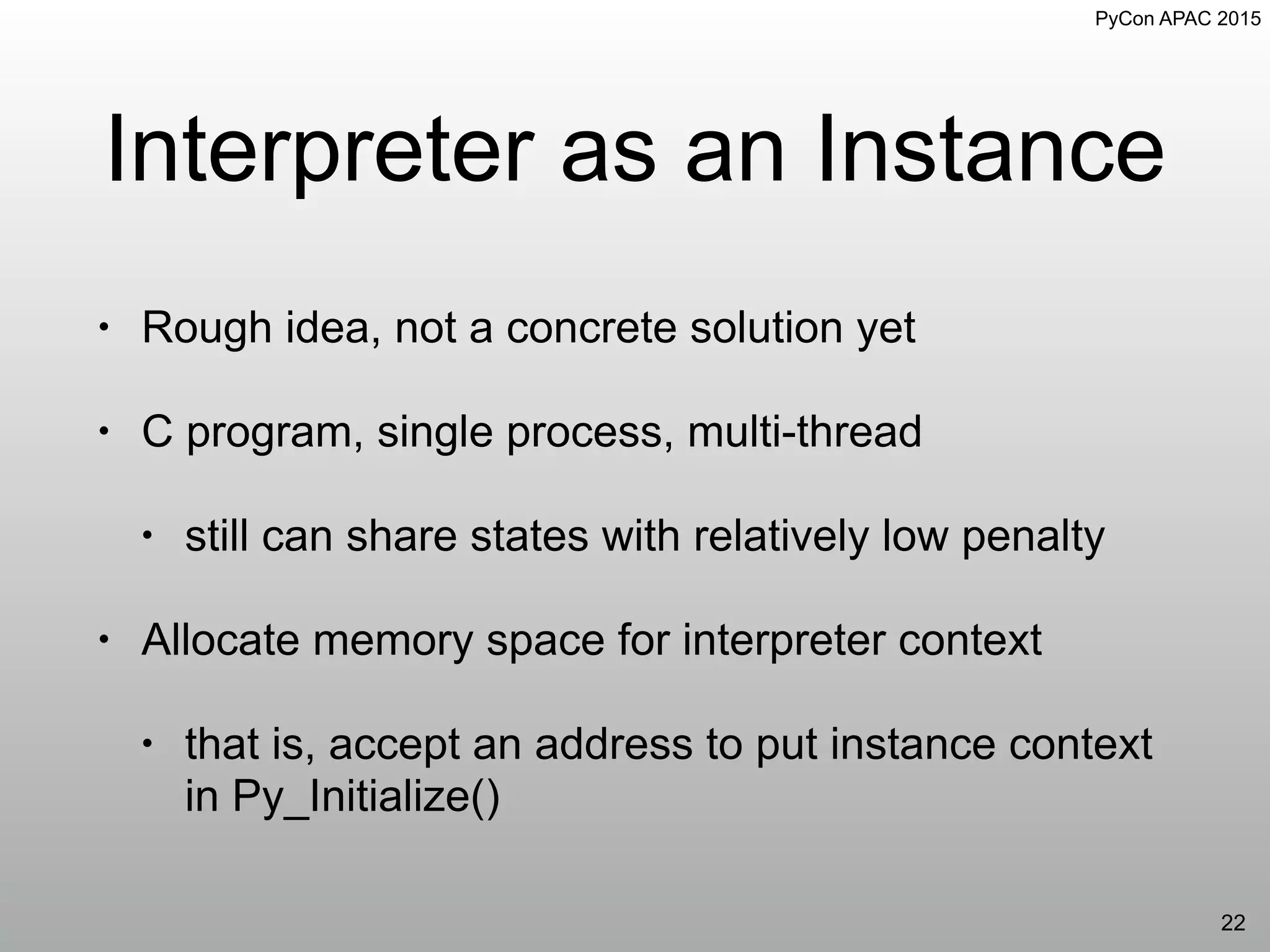 PyCon APAC 2015
Interpreter as an Instance
• Rough idea, not a concrete solution yet
• C program, single process, multi-thread
• still can share states with relatively low penalty
• Allocate memory space for interpreter context
• that is, accept an address to put instance context
in Py_Initialize()
22
 