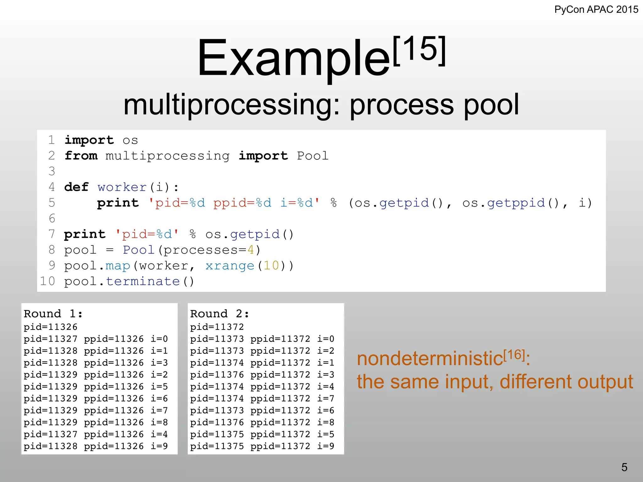 PyCon APAC 2015
Example[15]
multiprocessing: process pool
5
1 import os
2 from multiprocessing import Pool
3
4 def worker(i):
5 print 'pid=%d ppid=%d i=%d' % (os.getpid(), os.getppid(), i)
6
7 print 'pid=%d' % os.getpid()
8 pool = Pool(processes=4)
9 pool.map(worker, xrange(10))
10 pool.terminate()
Round 1:
pid=11326
pid=11327 ppid=11326 i=0
pid=11328 ppid=11326 i=1
pid=11328 ppid=11326 i=3
pid=11329 ppid=11326 i=2
pid=11329 ppid=11326 i=5
pid=11329 ppid=11326 i=6
pid=11329 ppid=11326 i=7
pid=11329 ppid=11326 i=8
pid=11327 ppid=11326 i=4
pid=11328 ppid=11326 i=9
nondeterministic[16]:
the same input, different output
Round 2:
pid=11372
pid=11373 ppid=11372 i=0
pid=11373 ppid=11372 i=2
pid=11374 ppid=11372 i=1
pid=11376 ppid=11372 i=3
pid=11374 ppid=11372 i=4
pid=11374 ppid=11372 i=7
pid=11373 ppid=11372 i=6
pid=11376 ppid=11372 i=8
pid=11375 ppid=11372 i=5
pid=11375 ppid=11372 i=9
 