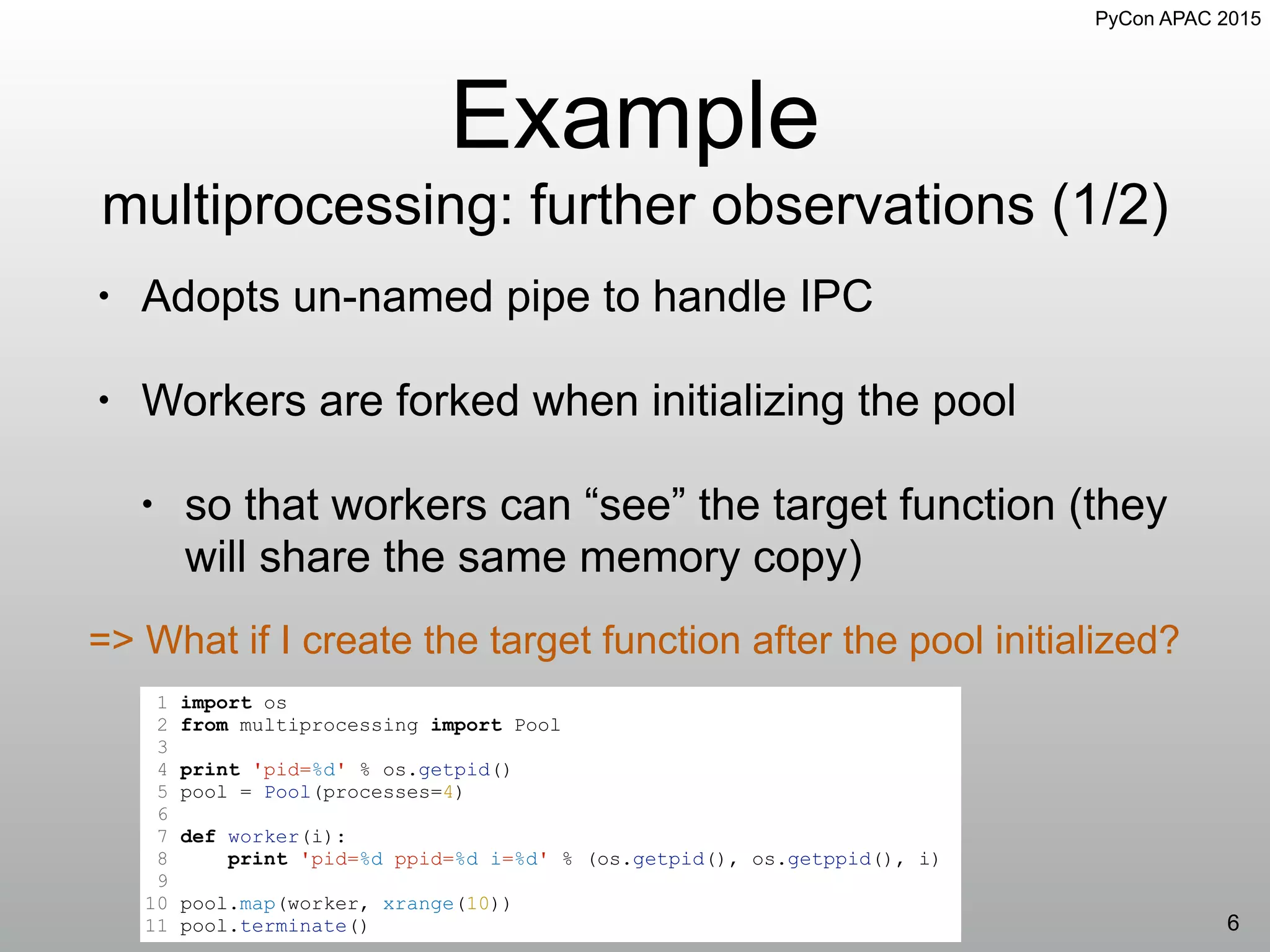 PyCon APAC 2015
Example
multiprocessing: further observations (1/2)
6
=> What if I create the target function after the pool initialized?
1 import os
2 from multiprocessing import Pool
3
4 print 'pid=%d' % os.getpid()
5 pool = Pool(processes=4)
6
7 def worker(i):
8 print 'pid=%d ppid=%d i=%d' % (os.getpid(), os.getppid(), i)
9
10 pool.map(worker, xrange(10))
11 pool.terminate()
• Adopts un-named pipe to handle IPC
• Workers are forked when initializing the pool
• so that workers can “see” the target function (they
will share the same memory copy)
 