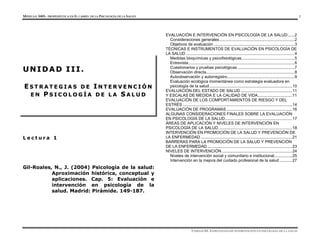 MÓDULO 0405- PROPEDÉUTICA EN EL CAMPO DE LA PSICOLOGÍA DE LA SALUD 1
UNIDAD III. ESTRATEGIAS DE INTERVENCIÓN EN PSICOLOGÍA DE LA SALUD
L e c t u r a 1
Gil-Roales, N., J. (2004) Psicología de la salud:
Aproximación histórica, conceptual y
aplicaciones. Cap. 5: Evaluación e
intervención en psicología de la
salud. Madrid: Pirámide. 149-187.
EVALUACIÓN E INTERVENCIÓN EN PSICOLOGÍA DE LA SALUD......2
Consideraciones generales...................................................................2
Objetivos de evaluación ........................................................................3
TÉCNICAS E INSTRUMENTOS DE EVALUACIÓN EN PSICOLOGÍA DE
LA SALUD .................................................................................................4
Medidas bioquímicas y psicofisiológicas...............................................5
Entrevista...............................................................................................6
Cuestionarios y pruebas psicológicas ...................................................7
Observación directa...............................................................................8
Autoobservación y autorregistro............................................................9
Evaluación ecológica momentánea como estrategia evaluadora en
psicología de la salud..........................................................................10
EVALUACIÓN DEL ESTADO DE SALUD ..............................................11
Y ESCALAS DE MEDIDA E LA CALIDAD DE VIDA...............................11
EVALUACIÓN DE LOS COMPORTAMIENTOS DE RIESGO Y DEL
ESTRÉS ..................................................................................................14
EVALUACIÓN DE PROGRAMAS...........................................................16
ALGUNAS CONSIDERACIONES FINALES SOBRE LA EVALUACIÓN
EN PSICOLOGÍA DE LA SALUD............................................................17
ÁREAS DE APLICACIÓN Y NIVELES DE INTERVENCIÓN EN
PSICOLOGÍA DE LA SALUD..................................................................18
INTERVENCIÓN EN PROMOCIÓN DE LA SALUD Y PREVENCIÓN DE
LA ENFERMEDAD ..................................................................................21
BARRERAS PARA LA PROMOCIÓN DE LA SALUD Y PREVENCIÓN
DE LA ENFERMEDAD............................................................................23
NIVELES DE INTERVENCIÓN ...............................................................24
Niveles de intervención social y comunitario e institucional................25
Intervención en la mejora del cuidado profesional de la salud ...........27
U
U N
N I
I D
D A
A D
D I
I I
I I
I .
.
E
E S
S T
T R
R A
A T
T E
E G
G I
I A
A S
S D
D E
E I
I N
N T
T E
E R
R V
V E
E N
N C
C I
I Ó
Ó N
N
E
E N
N P
P S
S I
I C
C O
O L
L O
O G
G Í
Í A
A D
D E
E L
L A
A S
S A
A L
L U
U D
D
 