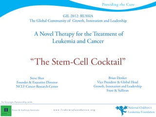 Providing the Cure

                                                       GIL 2012: RUSSIA
                                      The Global Community of Growth, Innovation and Leadership


                                              A Novel Therapy for the Treatment of
                                                    Leukemia and Cancer


                                       “The Stem-Cell Cocktail”
                            Steve Shor                                                   Brian Denker
                    Founder & Executive Director                                 Vice President & Global Head
                    NCLF Cancer Research Center                                Growth, Innovation and Leadership
                                                                                        Frost & Sullivan


In S t rate gi c P art n e rs h i p wi th :


              F ro s t & S u lli v an In s ti tu te   www.leukemiafoundation.org
 