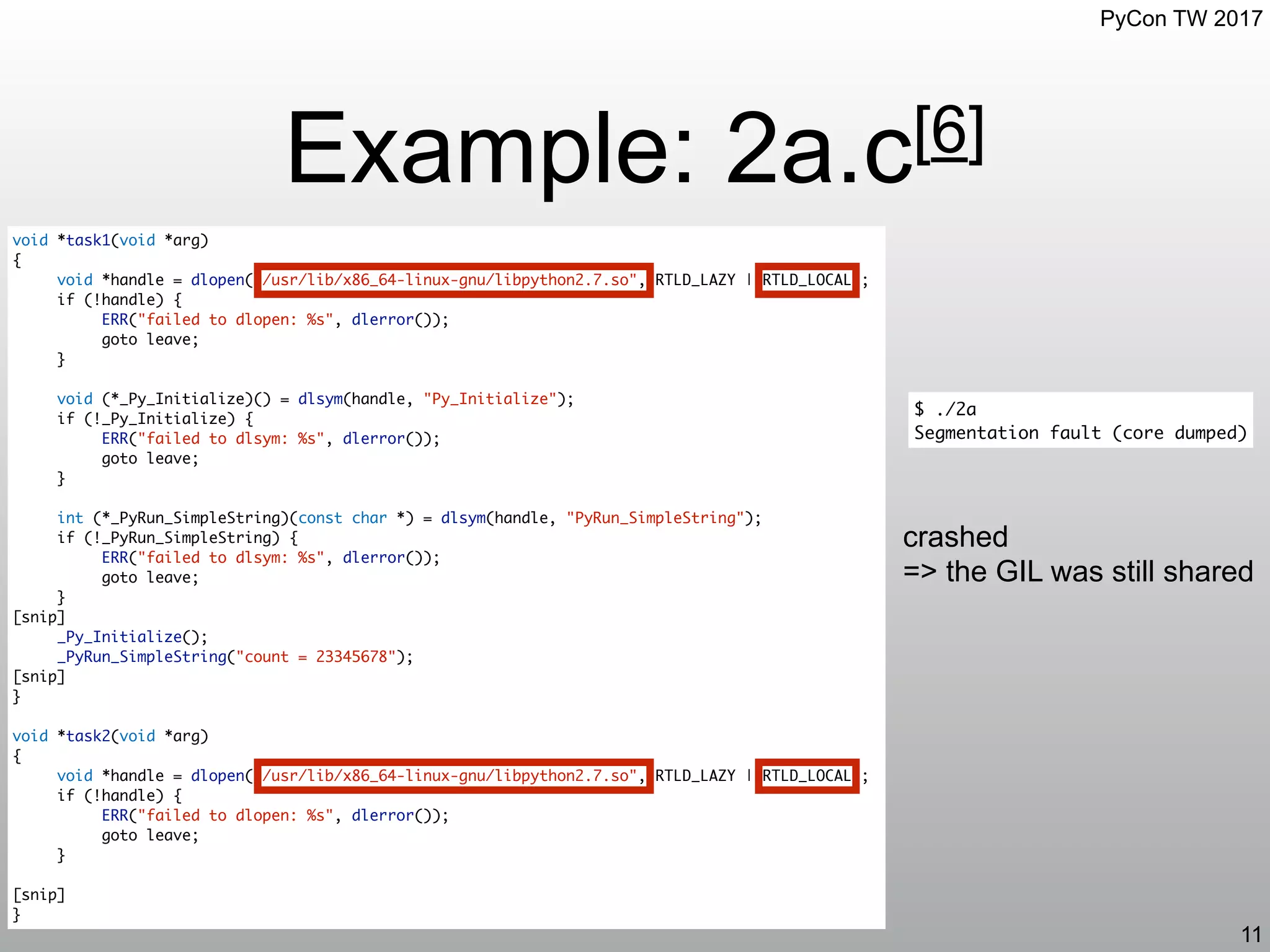 PyCon TW 2017
Example: 2a.c[6]
11
void *task1(void *arg)
{
void *handle = dlopen("/usr/lib/x86_64-linux-gnu/libpython2.7.so", RTLD_LAZY | RTLD_LOCAL);
if (!handle) {
ERR("failed to dlopen: %s", dlerror());
goto leave;
}
void (*_Py_Initialize)() = dlsym(handle, "Py_Initialize");
if (!_Py_Initialize) {
ERR("failed to dlsym: %s", dlerror());
goto leave;
}
int (*_PyRun_SimpleString)(const char *) = dlsym(handle, "PyRun_SimpleString");
if (!_PyRun_SimpleString) {
ERR("failed to dlsym: %s", dlerror());
goto leave;
}
[snip]
_Py_Initialize();
_PyRun_SimpleString("count = 23345678");
[snip]
}
void *task2(void *arg)
{
void *handle = dlopen("/usr/lib/x86_64-linux-gnu/libpython2.7.so", RTLD_LAZY | RTLD_LOCAL);
if (!handle) {
ERR("failed to dlopen: %s", dlerror());
goto leave;
}
[snip]
}
$ ./2a
Segmentation fault (core dumped)
crashed
=> the GIL was still shared
 