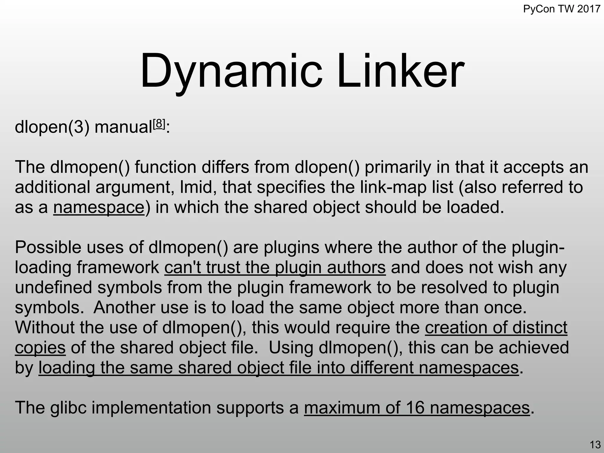 PyCon TW 2017
Dynamic Linker
13
dlopen(3) manual[8]:
The dlmopen() function differs from dlopen() primarily in that it accepts an
additional argument, lmid, that specifies the link-map list (also referred to
as a namespace) in which the shared object should be loaded.
Possible uses of dlmopen() are plugins where the author of the plugin-
loading framework can't trust the plugin authors and does not wish any
undefined symbols from the plugin framework to be resolved to plugin
symbols. Another use is to load the same object more than once.
Without the use of dlmopen(), this would require the creation of distinct
copies of the shared object file. Using dlmopen(), this can be achieved
by loading the same shared object file into different namespaces.
The glibc implementation supports a maximum of 16 namespaces.
 