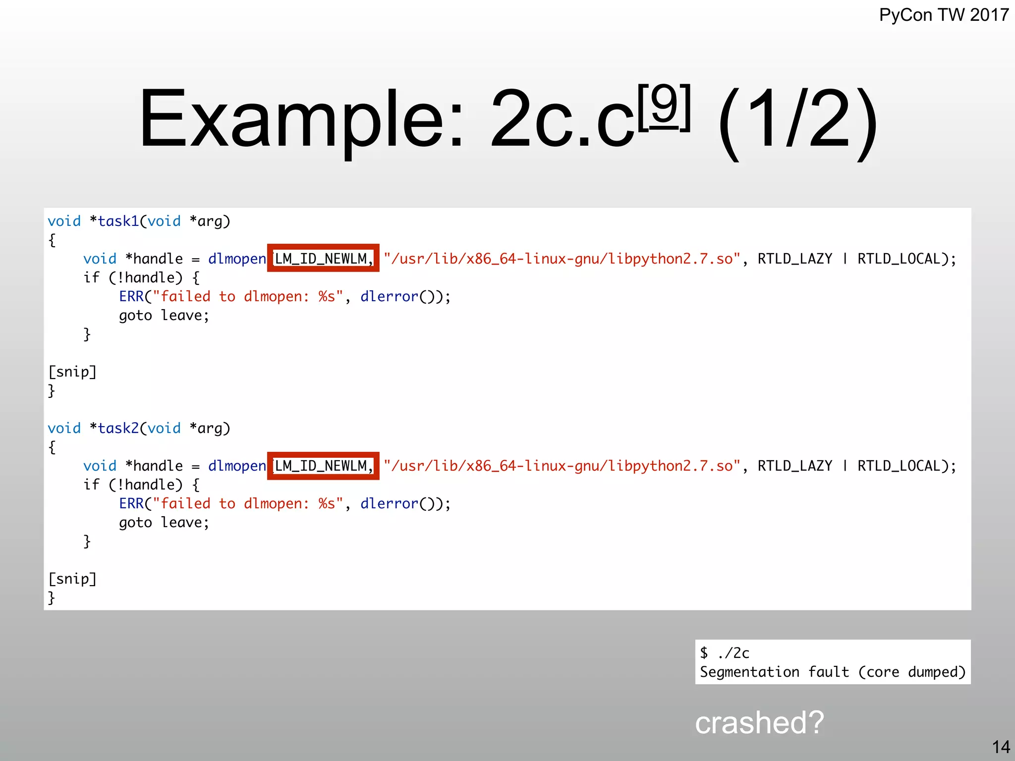 PyCon TW 2017
Example: 2c.c[9] (1/2)
14
crashed?
void *task1(void *arg)
{
void *handle = dlmopen(LM_ID_NEWLM, "/usr/lib/x86_64-linux-gnu/libpython2.7.so", RTLD_LAZY | RTLD_LOCAL);
if (!handle) {
ERR("failed to dlmopen: %s", dlerror());
goto leave;
}
[snip]
}
void *task2(void *arg)
{
void *handle = dlmopen(LM_ID_NEWLM, "/usr/lib/x86_64-linux-gnu/libpython2.7.so", RTLD_LAZY | RTLD_LOCAL);
if (!handle) {
ERR("failed to dlmopen: %s", dlerror());
goto leave;
}
[snip]
}
$ ./2c
Segmentation fault (core dumped)
 