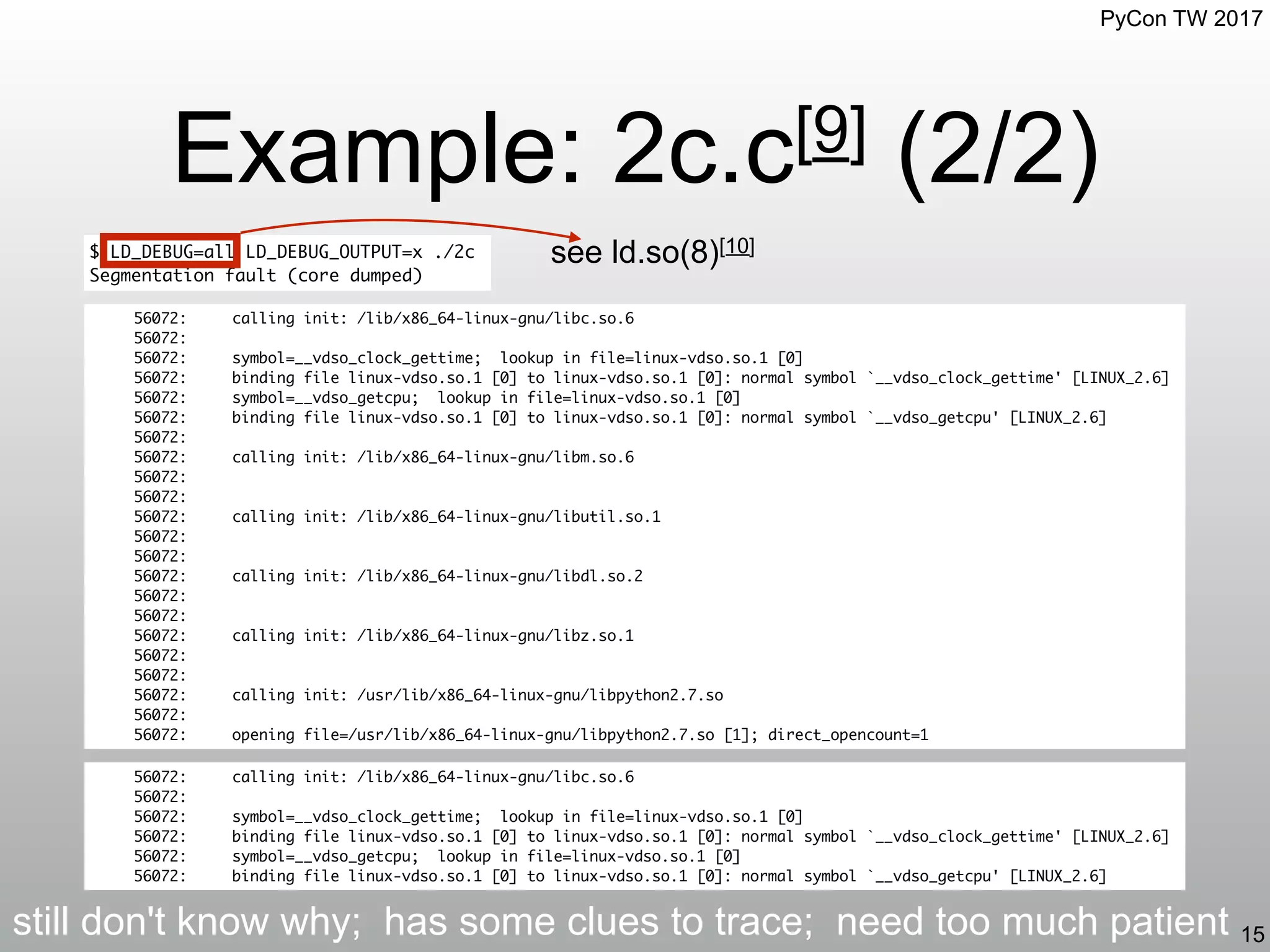 PyCon TW 2017
Example: 2c.c[9] (2/2)
15
$ LD_DEBUG=all LD_DEBUG_OUTPUT=x ./2c
Segmentation fault (core dumped)
56072: calling init: /lib/x86_64-linux-gnu/libc.so.6
56072:
56072: symbol=__vdso_clock_gettime; lookup in file=linux-vdso.so.1 [0]
56072: binding file linux-vdso.so.1 [0] to linux-vdso.so.1 [0]: normal symbol `__vdso_clock_gettime' [LINUX_2.6]
56072: symbol=__vdso_getcpu; lookup in file=linux-vdso.so.1 [0]
56072: binding file linux-vdso.so.1 [0] to linux-vdso.so.1 [0]: normal symbol `__vdso_getcpu' [LINUX_2.6]
56072:
56072: calling init: /lib/x86_64-linux-gnu/libm.so.6
56072:
56072:
56072: calling init: /lib/x86_64-linux-gnu/libutil.so.1
56072:
56072:
56072: calling init: /lib/x86_64-linux-gnu/libdl.so.2
56072:
56072:
56072: calling init: /lib/x86_64-linux-gnu/libz.so.1
56072:
56072:
56072: calling init: /usr/lib/x86_64-linux-gnu/libpython2.7.so
56072:
56072: opening file=/usr/lib/x86_64-linux-gnu/libpython2.7.so [1]; direct_opencount=1
56072: calling init: /lib/x86_64-linux-gnu/libc.so.6
56072:
56072: symbol=__vdso_clock_gettime; lookup in file=linux-vdso.so.1 [0]
56072: binding file linux-vdso.so.1 [0] to linux-vdso.so.1 [0]: normal symbol `__vdso_clock_gettime' [LINUX_2.6]
56072: symbol=__vdso_getcpu; lookup in file=linux-vdso.so.1 [0]
56072: binding file linux-vdso.so.1 [0] to linux-vdso.so.1 [0]: normal symbol `__vdso_getcpu' [LINUX_2.6]
see ld.so(8)[10]
still don't know why; has some clues to trace; need too much patient
 