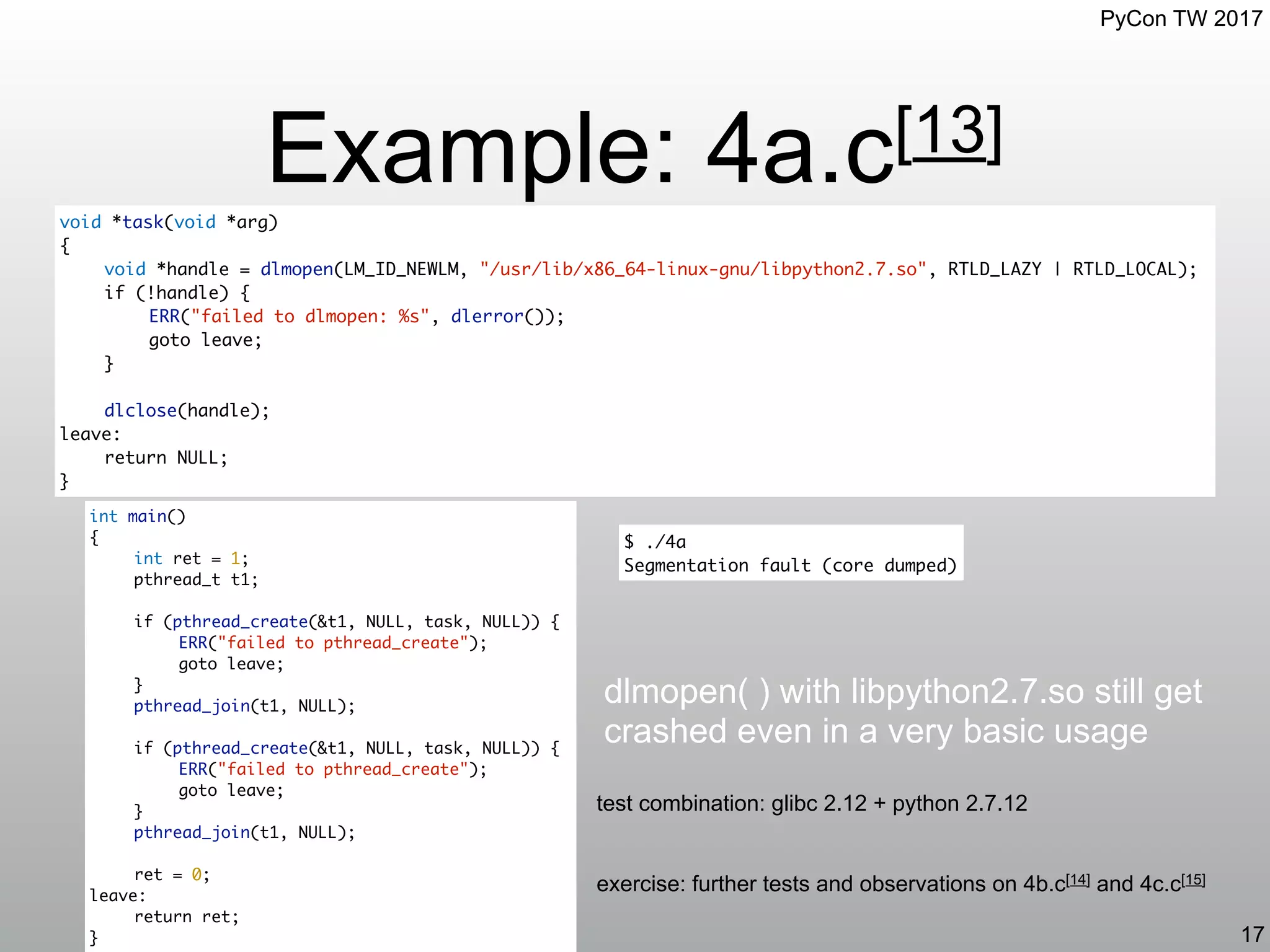 PyCon TW 2017
Example: 4a.c[13]
17
int main()
{
int ret = 1;
pthread_t t1;
if (pthread_create(&t1, NULL, task, NULL)) {
ERR("failed to pthread_create");
goto leave;
}
pthread_join(t1, NULL);
if (pthread_create(&t1, NULL, task, NULL)) {
ERR("failed to pthread_create");
goto leave;
}
pthread_join(t1, NULL);
ret = 0;
leave:
return ret;
}
dlmopen( ) with libpython2.7.so still get
crashed even in a very basic usage
$ ./4a
Segmentation fault (core dumped)
test combination: glibc 2.12 + python 2.7.12
void *task(void *arg)
{
void *handle = dlmopen(LM_ID_NEWLM, "/usr/lib/x86_64-linux-gnu/libpython2.7.so", RTLD_LAZY | RTLD_LOCAL);
if (!handle) {
ERR("failed to dlmopen: %s", dlerror());
goto leave;
}
dlclose(handle);
leave:
return NULL;
}
exercise: further tests and observations on 4b.c[14] and 4c.c[15]
 