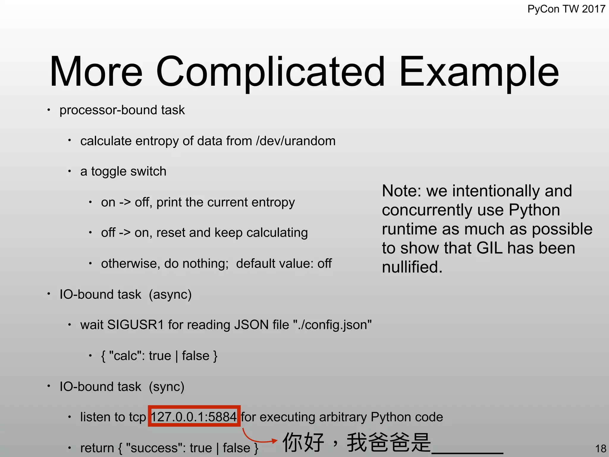 PyCon TW 2017
More Complicated Example
18你好，我爸爸是______
Note: we intentionally and
concurrently use Python
runtime as much as possible
to show that GIL has been
nullified.
• processor-bound task
• calculate entropy of data from /dev/urandom
• a toggle switch
• on -> off, print the current entropy
• off -> on, reset and keep calculating
• otherwise, do nothing; default value: off
• IO-bound task (async)
• wait SIGUSR1 for reading JSON file "./config.json"
• { "calc": true | false }
• IO-bound task (sync)
• listen to tcp 127.0.0.1:5884 for executing arbitrary Python code
• return { "success": true | false }
 