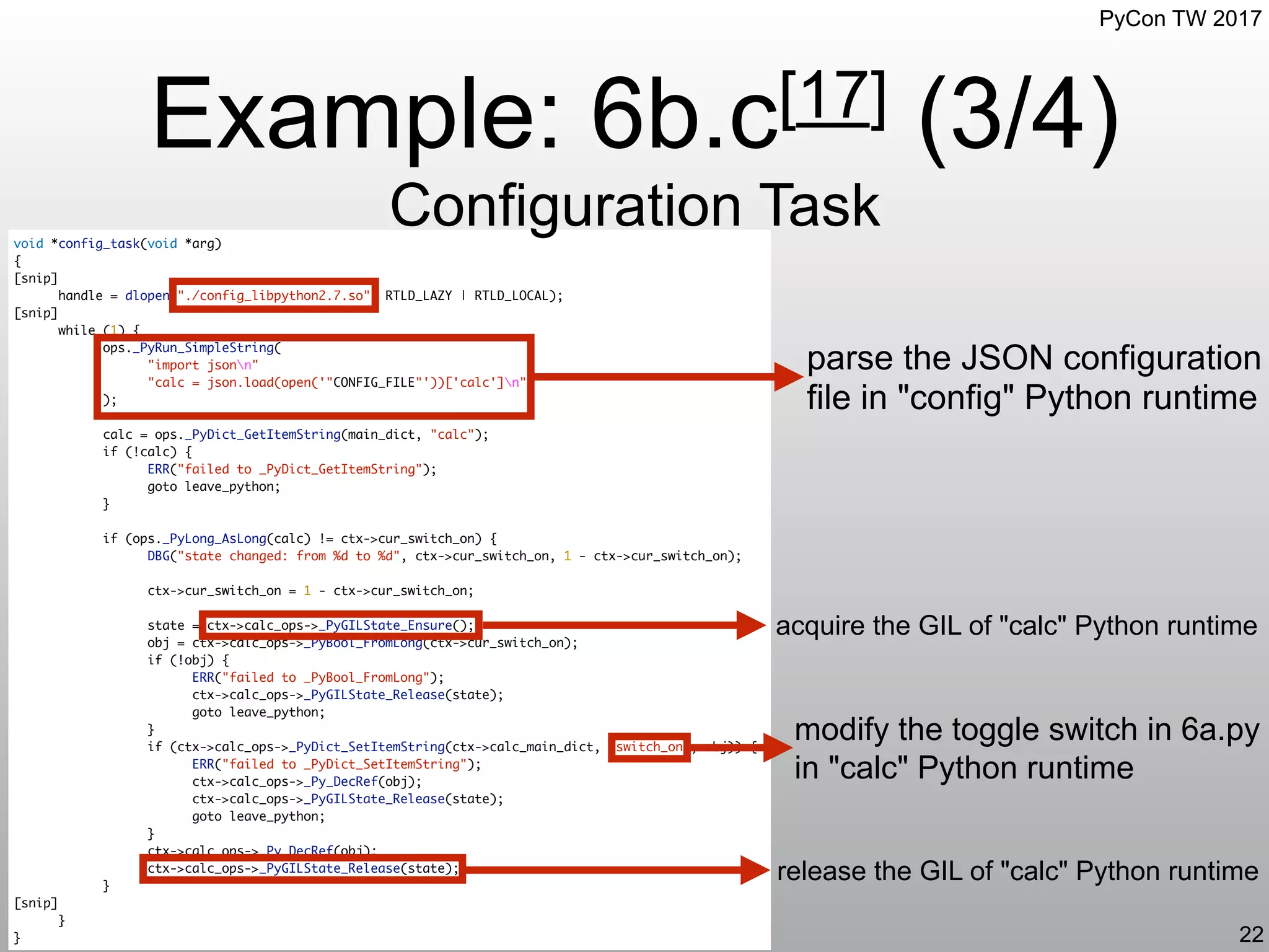 PyCon TW 2017
void *config_task(void *arg)
{
[snip]
handle = dlopen("./config_libpython2.7.so", RTLD_LAZY | RTLD_LOCAL);
[snip]
while (1) {
ops._PyRun_SimpleString(
"import jsonn"
"calc = json.load(open('"CONFIG_FILE"'))['calc']n"
);
calc = ops._PyDict_GetItemString(main_dict, "calc");
if (!calc) {
ERR("failed to _PyDict_GetItemString");
goto leave_python;
}
if (ops._PyLong_AsLong(calc) != ctx->cur_switch_on) {
DBG("state changed: from %d to %d", ctx->cur_switch_on, 1 - ctx->cur_switch_on);
ctx->cur_switch_on = 1 - ctx->cur_switch_on;
state = ctx->calc_ops->_PyGILState_Ensure();
obj = ctx->calc_ops->_PyBool_FromLong(ctx->cur_switch_on);
if (!obj) {
ERR("failed to _PyBool_FromLong");
ctx->calc_ops->_PyGILState_Release(state);
goto leave_python;
}
if (ctx->calc_ops->_PyDict_SetItemString(ctx->calc_main_dict, "switch_on", obj)) {
ERR("failed to _PyDict_SetItemString");
ctx->calc_ops->_Py_DecRef(obj);
ctx->calc_ops->_PyGILState_Release(state);
goto leave_python;
}
ctx->calc_ops->_Py_DecRef(obj);
ctx->calc_ops->_PyGILState_Release(state);
}
[snip]
}
}
Example: 6b.c[17] (3/4)
Configuration Task
22
parse the JSON configuration
file in "config" Python runtime
acquire the GIL of "calc" Python runtime
release the GIL of "calc" Python runtime
modify the toggle switch in 6a.py
in "calc" Python runtime
 