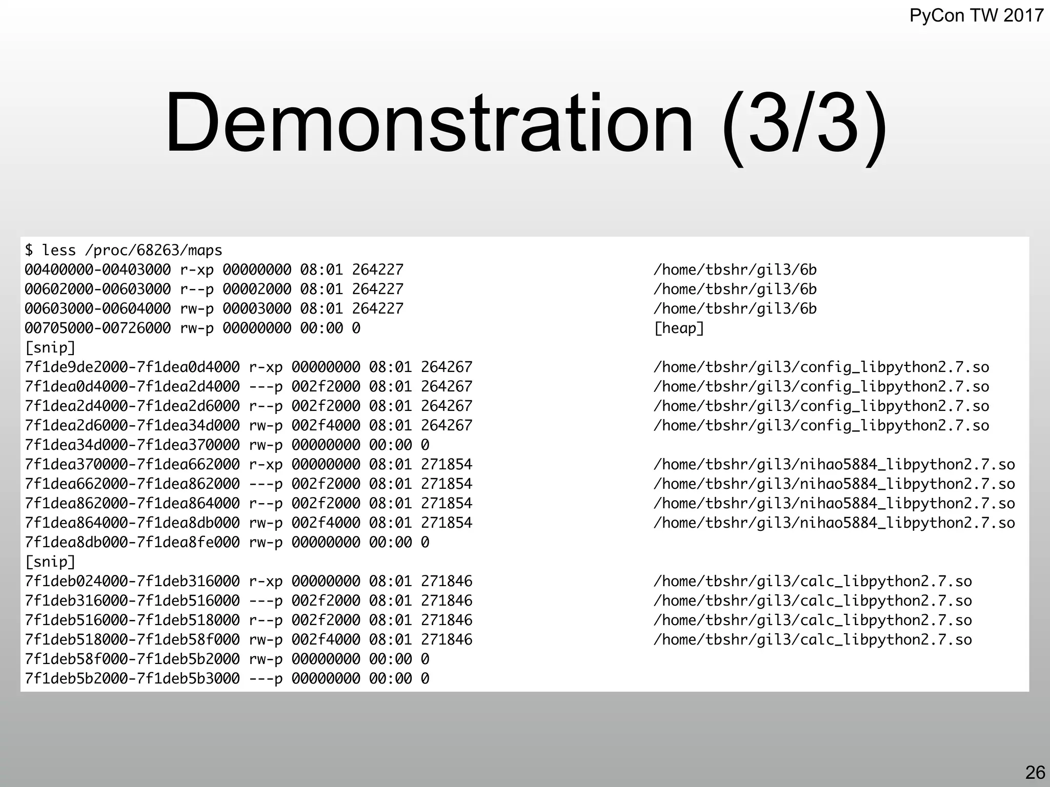 PyCon TW 2017
Demonstration (3/3)
26
$ less /proc/68263/maps
00400000-00403000 r-xp 00000000 08:01 264227 /home/tbshr/gil3/6b
00602000-00603000 r--p 00002000 08:01 264227 /home/tbshr/gil3/6b
00603000-00604000 rw-p 00003000 08:01 264227 /home/tbshr/gil3/6b
00705000-00726000 rw-p 00000000 00:00 0 [heap]
[snip]
7f1de9de2000-7f1dea0d4000 r-xp 00000000 08:01 264267 /home/tbshr/gil3/config_libpython2.7.so
7f1dea0d4000-7f1dea2d4000 ---p 002f2000 08:01 264267 /home/tbshr/gil3/config_libpython2.7.so
7f1dea2d4000-7f1dea2d6000 r--p 002f2000 08:01 264267 /home/tbshr/gil3/config_libpython2.7.so
7f1dea2d6000-7f1dea34d000 rw-p 002f4000 08:01 264267 /home/tbshr/gil3/config_libpython2.7.so
7f1dea34d000-7f1dea370000 rw-p 00000000 00:00 0
7f1dea370000-7f1dea662000 r-xp 00000000 08:01 271854 /home/tbshr/gil3/nihao5884_libpython2.7.so
7f1dea662000-7f1dea862000 ---p 002f2000 08:01 271854 /home/tbshr/gil3/nihao5884_libpython2.7.so
7f1dea862000-7f1dea864000 r--p 002f2000 08:01 271854 /home/tbshr/gil3/nihao5884_libpython2.7.so
7f1dea864000-7f1dea8db000 rw-p 002f4000 08:01 271854 /home/tbshr/gil3/nihao5884_libpython2.7.so
7f1dea8db000-7f1dea8fe000 rw-p 00000000 00:00 0
[snip]
7f1deb024000-7f1deb316000 r-xp 00000000 08:01 271846 /home/tbshr/gil3/calc_libpython2.7.so
7f1deb316000-7f1deb516000 ---p 002f2000 08:01 271846 /home/tbshr/gil3/calc_libpython2.7.so
7f1deb516000-7f1deb518000 r--p 002f2000 08:01 271846 /home/tbshr/gil3/calc_libpython2.7.so
7f1deb518000-7f1deb58f000 rw-p 002f4000 08:01 271846 /home/tbshr/gil3/calc_libpython2.7.so
7f1deb58f000-7f1deb5b2000 rw-p 00000000 00:00 0
7f1deb5b2000-7f1deb5b3000 ---p 00000000 00:00 0
 
