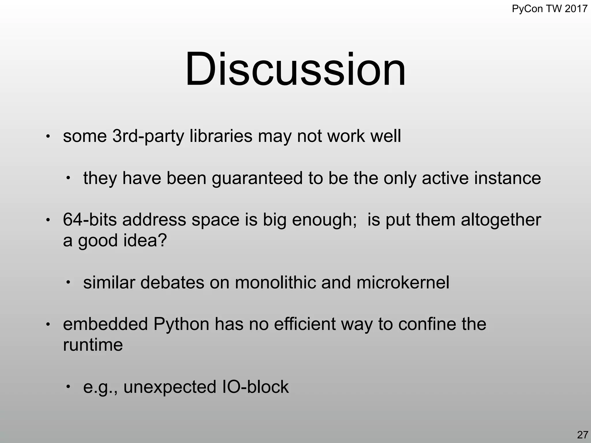 PyCon TW 2017
Discussion
• some 3rd-party libraries may not work well
• they have been guaranteed to be the only active instance
• 64-bits address space is big enough; is put them altogether
a good idea?
• similar debates on monolithic and microkernel
• embedded Python has no efficient way to confine the
runtime
• e.g., unexpected IO-block
27
 