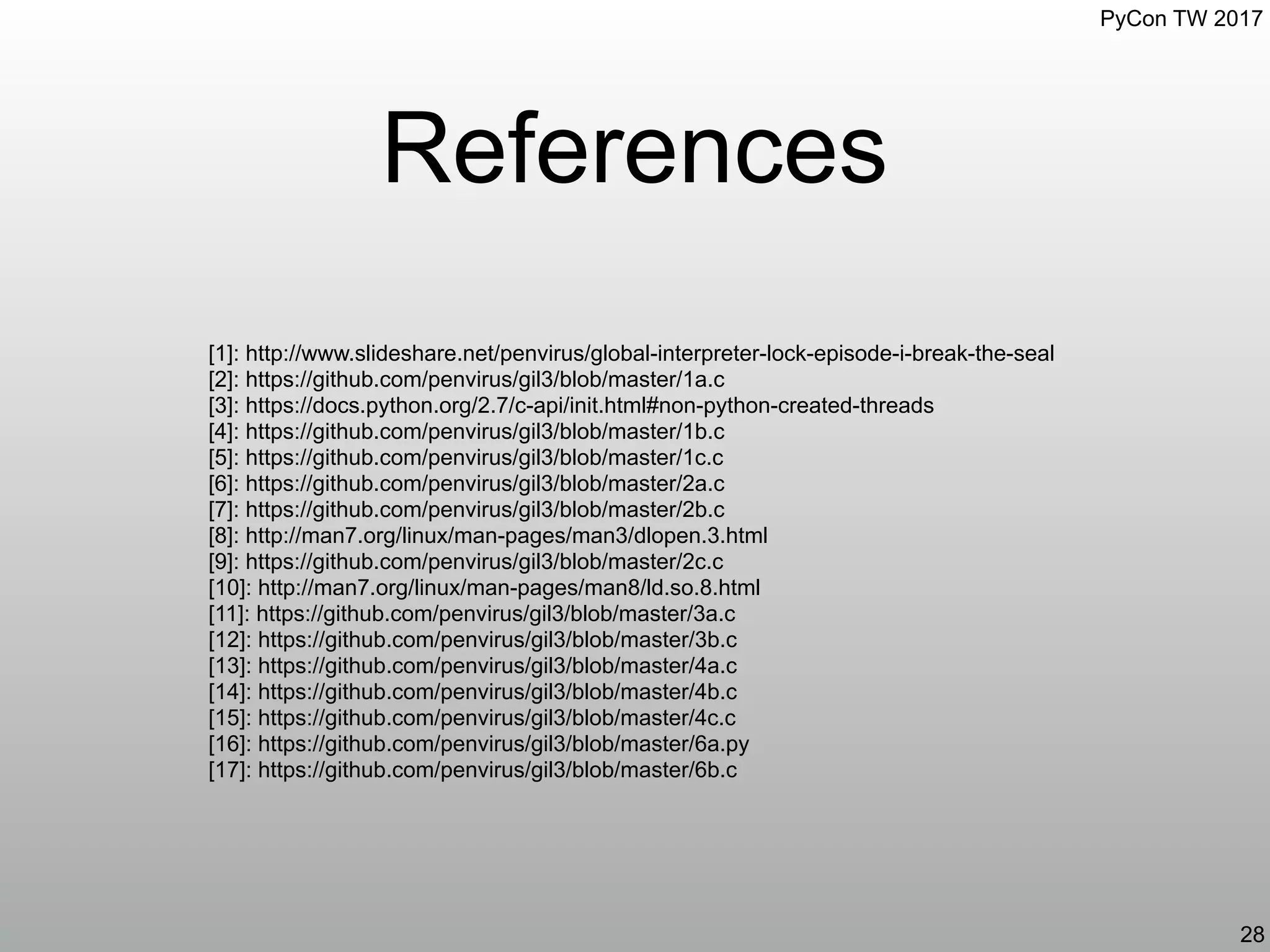 PyCon TW 2017
References
28
[1]: http://www.slideshare.net/penvirus/global-interpreter-lock-episode-i-break-the-seal
[2]: https://github.com/penvirus/gil3/blob/master/1a.c
[3]: https://docs.python.org/2.7/c-api/init.html#non-python-created-threads
[4]: https://github.com/penvirus/gil3/blob/master/1b.c
[5]: https://github.com/penvirus/gil3/blob/master/1c.c
[6]: https://github.com/penvirus/gil3/blob/master/2a.c
[7]: https://github.com/penvirus/gil3/blob/master/2b.c
[8]: http://man7.org/linux/man-pages/man3/dlopen.3.html
[9]: https://github.com/penvirus/gil3/blob/master/2c.c
[10]: http://man7.org/linux/man-pages/man8/ld.so.8.html
[11]: https://github.com/penvirus/gil3/blob/master/3a.c
[12]: https://github.com/penvirus/gil3/blob/master/3b.c
[13]: https://github.com/penvirus/gil3/blob/master/4a.c
[14]: https://github.com/penvirus/gil3/blob/master/4b.c
[15]: https://github.com/penvirus/gil3/blob/master/4c.c
[16]: https://github.com/penvirus/gil3/blob/master/6a.py
[17]: https://github.com/penvirus/gil3/blob/master/6b.c
 