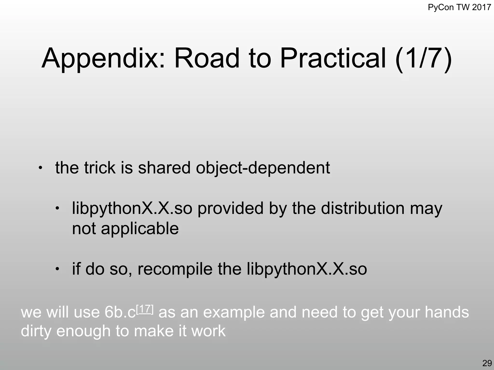 PyCon TW 2017
Appendix: Road to Practical (1/7)
• the trick is shared object-dependent
• libpythonX.X.so provided by the distribution may
not applicable
• if do so, recompile the libpythonX.X.so
29
we will use 6b.c[17] as an example and need to get your hands
dirty enough to make it work
 