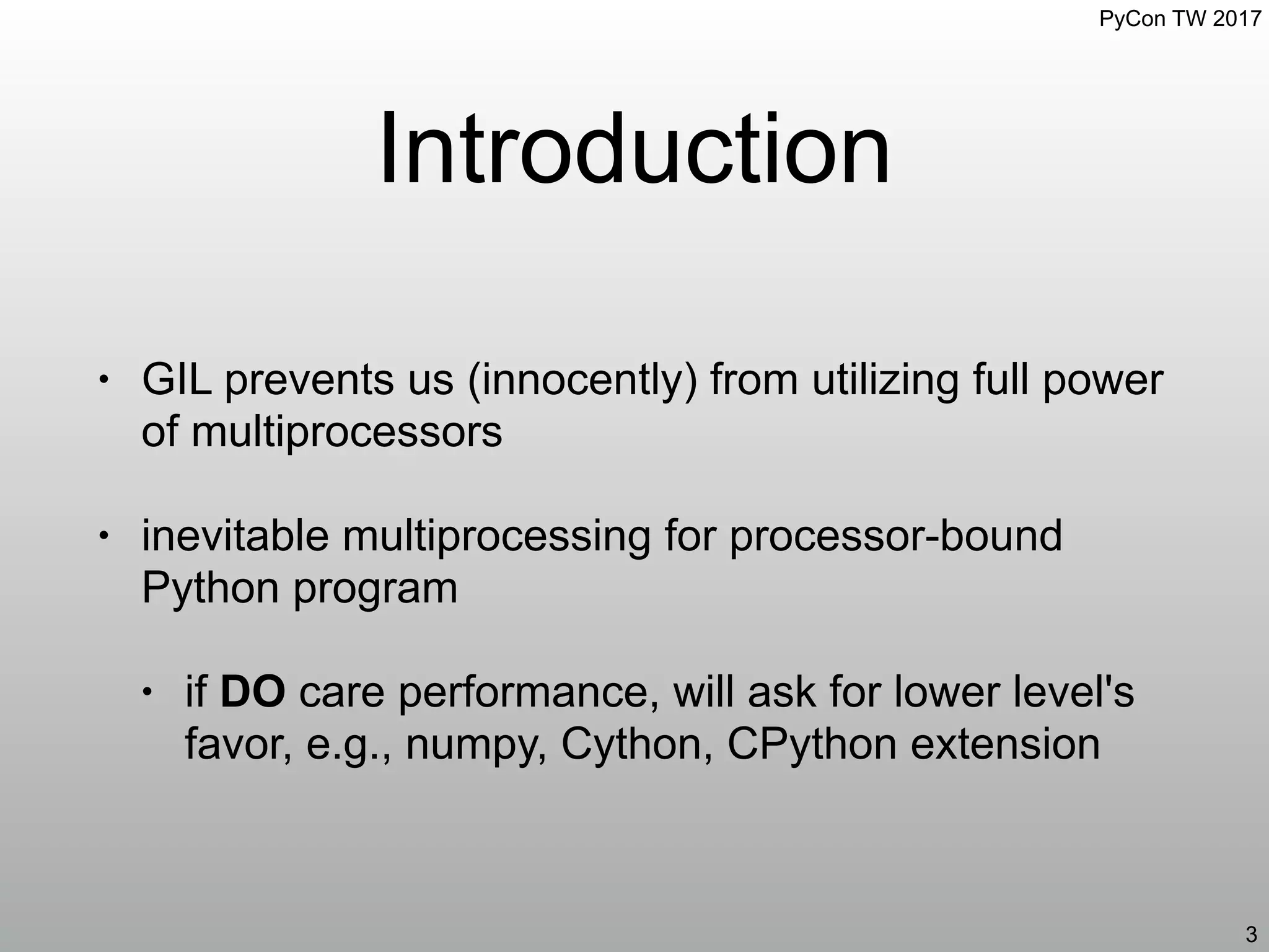 PyCon TW 2017
Introduction
• GIL prevents us (innocently) from utilizing full power
of multiprocessors
• inevitable multiprocessing for processor-bound
Python program
• if DO care performance, will ask for lower level's
favor, e.g., numpy, Cython, CPython extension
3
 