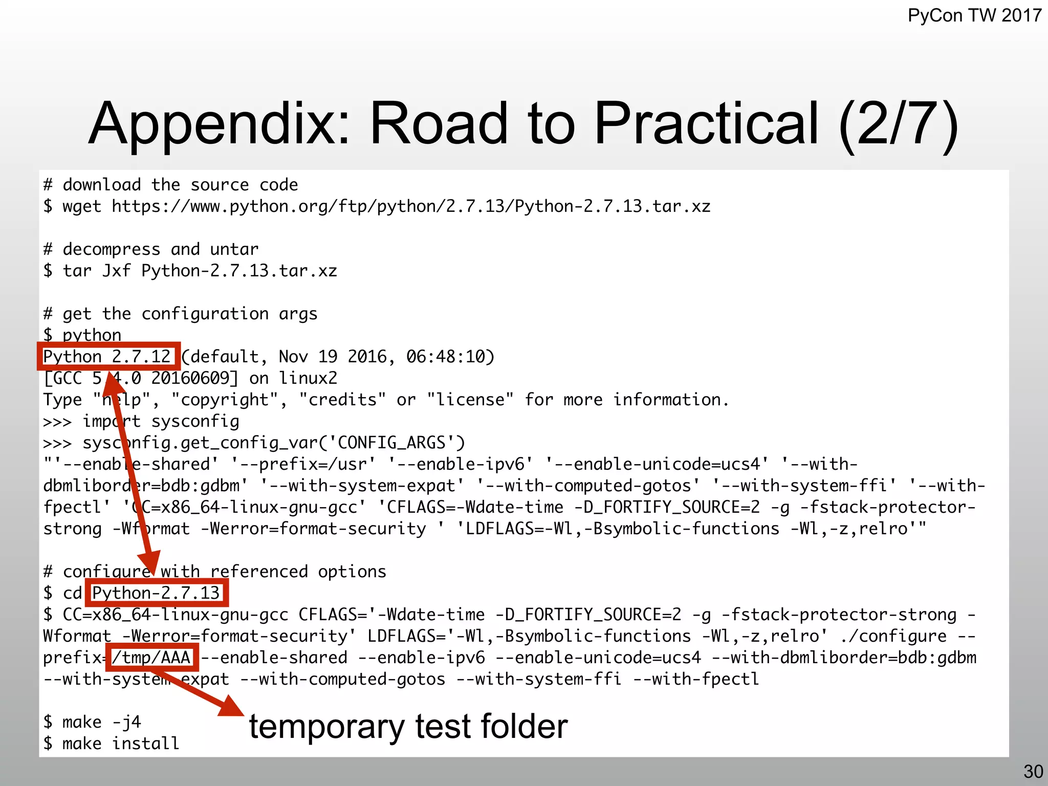PyCon TW 2017
Appendix: Road to Practical (2/7)
30
# download the source code
$ wget https://www.python.org/ftp/python/2.7.13/Python-2.7.13.tar.xz
# decompress and untar
$ tar Jxf Python-2.7.13.tar.xz
# get the configuration args
$ python
Python 2.7.12 (default, Nov 19 2016, 06:48:10)
[GCC 5.4.0 20160609] on linux2
Type "help", "copyright", "credits" or "license" for more information.
>>> import sysconfig
>>> sysconfig.get_config_var('CONFIG_ARGS')
"'--enable-shared' '--prefix=/usr' '--enable-ipv6' '--enable-unicode=ucs4' '--with-
dbmliborder=bdb:gdbm' '--with-system-expat' '--with-computed-gotos' '--with-system-ffi' '--with-
fpectl' 'CC=x86_64-linux-gnu-gcc' 'CFLAGS=-Wdate-time -D_FORTIFY_SOURCE=2 -g -fstack-protector-
strong -Wformat -Werror=format-security ' 'LDFLAGS=-Wl,-Bsymbolic-functions -Wl,-z,relro'"
# configure with referenced options
$ cd Python-2.7.13
$ CC=x86_64-linux-gnu-gcc CFLAGS='-Wdate-time -D_FORTIFY_SOURCE=2 -g -fstack-protector-strong -
Wformat -Werror=format-security' LDFLAGS='-Wl,-Bsymbolic-functions -Wl,-z,relro' ./configure --
prefix=/tmp/AAA --enable-shared --enable-ipv6 --enable-unicode=ucs4 --with-dbmliborder=bdb:gdbm
--with-system-expat --with-computed-gotos --with-system-ffi --with-fpectl
$ make -j4
$ make install
temporary test folder
 