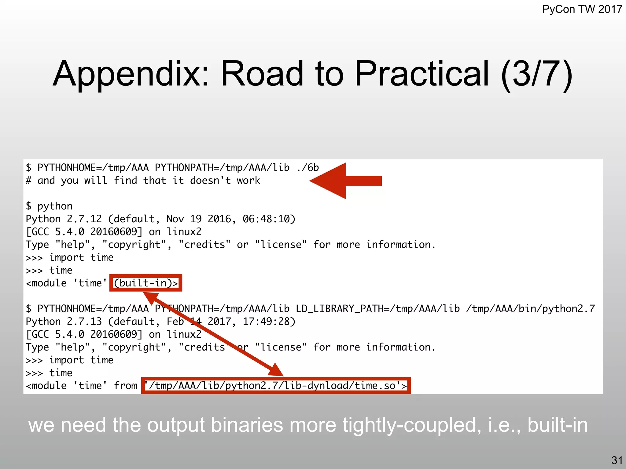 PyCon TW 2017
Appendix: Road to Practical (3/7)
31
$ PYTHONHOME=/tmp/AAA PYTHONPATH=/tmp/AAA/lib ./6b
# and you will find that it doesn't work
$ python
Python 2.7.12 (default, Nov 19 2016, 06:48:10)
[GCC 5.4.0 20160609] on linux2
Type "help", "copyright", "credits" or "license" for more information.
>>> import time
>>> time
<module 'time' (built-in)>
$ PYTHONHOME=/tmp/AAA PYTHONPATH=/tmp/AAA/lib LD_LIBRARY_PATH=/tmp/AAA/lib /tmp/AAA/bin/python2.7
Python 2.7.13 (default, Feb 14 2017, 17:49:28)
[GCC 5.4.0 20160609] on linux2
Type "help", "copyright", "credits" or "license" for more information.
>>> import time
>>> time
<module 'time' from '/tmp/AAA/lib/python2.7/lib-dynload/time.so'>
we need the output binaries more tightly-coupled, i.e., built-in
 
