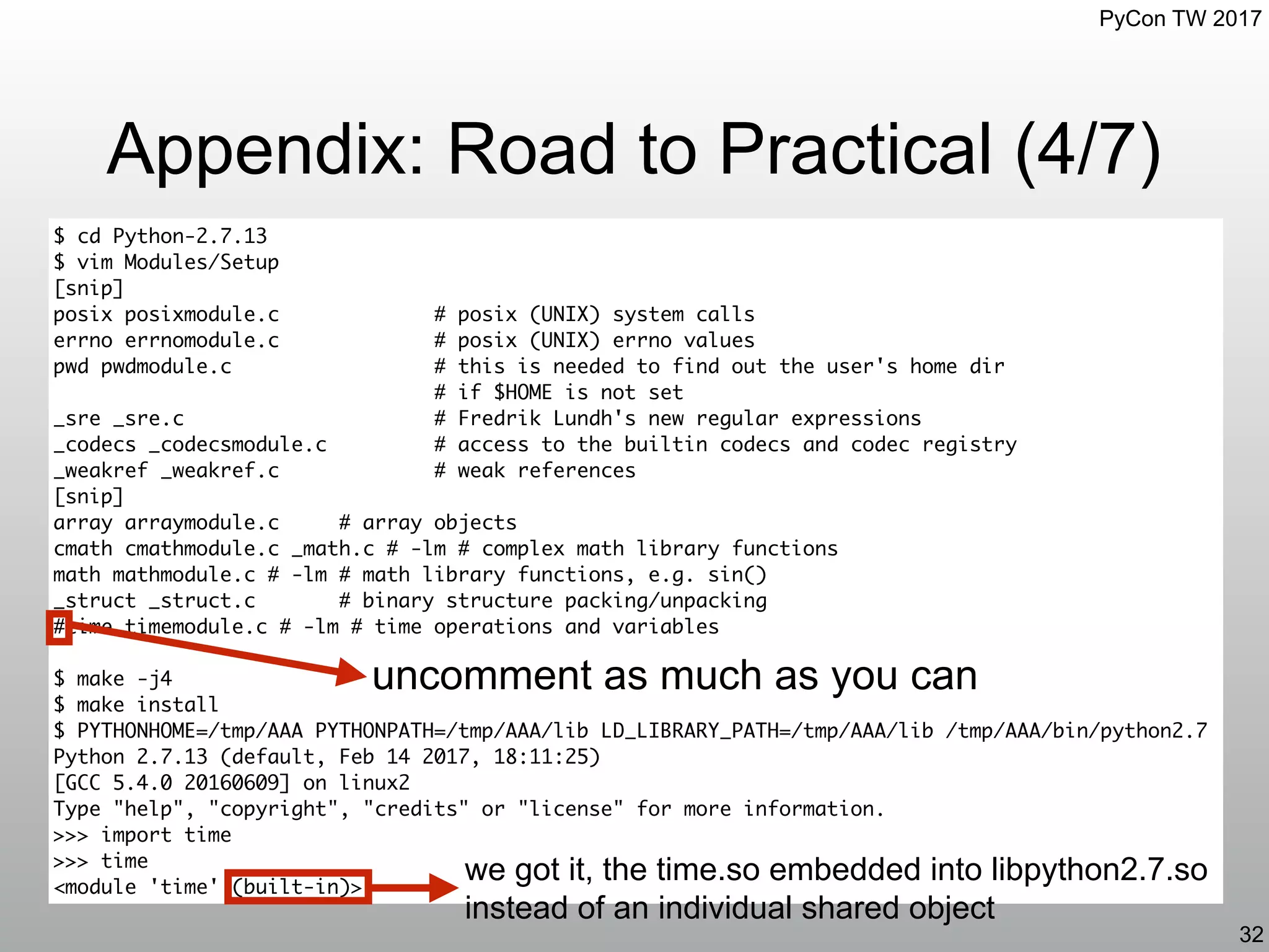 PyCon TW 2017
Appendix: Road to Practical (4/7)
32
$ cd Python-2.7.13
$ vim Modules/Setup
[snip]
posix posixmodule.c # posix (UNIX) system calls
errno errnomodule.c # posix (UNIX) errno values
pwd pwdmodule.c # this is needed to find out the user's home dir
# if $HOME is not set
_sre _sre.c # Fredrik Lundh's new regular expressions
_codecs _codecsmodule.c # access to the builtin codecs and codec registry
_weakref _weakref.c # weak references
[snip]
array arraymodule.c # array objects
cmath cmathmodule.c _math.c # -lm # complex math library functions
math mathmodule.c # -lm # math library functions, e.g. sin()
_struct _struct.c # binary structure packing/unpacking
#time timemodule.c # -lm # time operations and variables
$ make -j4
$ make install
$ PYTHONHOME=/tmp/AAA PYTHONPATH=/tmp/AAA/lib LD_LIBRARY_PATH=/tmp/AAA/lib /tmp/AAA/bin/python2.7
Python 2.7.13 (default, Feb 14 2017, 18:11:25)
[GCC 5.4.0 20160609] on linux2
Type "help", "copyright", "credits" or "license" for more information.
>>> import time
>>> time
<module 'time' (built-in)>
uncomment as much as you can
we got it, the time.so embedded into libpython2.7.so
instead of an individual shared object
 
