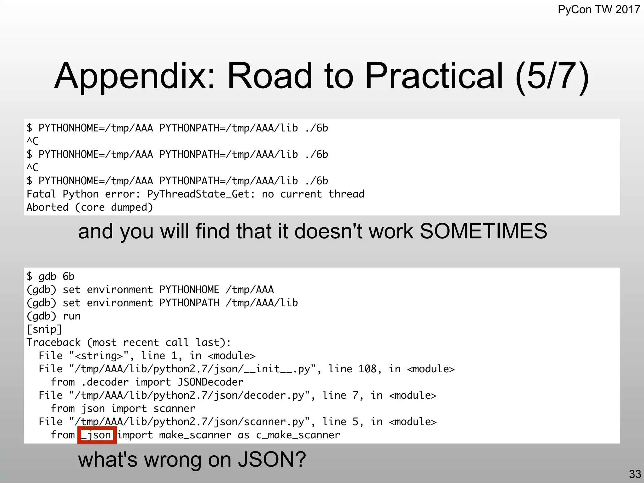 PyCon TW 2017
Appendix: Road to Practical (5/7)
33
$ PYTHONHOME=/tmp/AAA PYTHONPATH=/tmp/AAA/lib ./6b
^C
$ PYTHONHOME=/tmp/AAA PYTHONPATH=/tmp/AAA/lib ./6b
^C
$ PYTHONHOME=/tmp/AAA PYTHONPATH=/tmp/AAA/lib ./6b
Fatal Python error: PyThreadState_Get: no current thread
Aborted (core dumped)
and you will find that it doesn't work SOMETIMES
$ gdb 6b
(gdb) set environment PYTHONHOME /tmp/AAA
(gdb) set environment PYTHONPATH /tmp/AAA/lib
(gdb) run
[snip]
Traceback (most recent call last):
File "<string>", line 1, in <module>
File "/tmp/AAA/lib/python2.7/json/__init__.py", line 108, in <module>
from .decoder import JSONDecoder
File "/tmp/AAA/lib/python2.7/json/decoder.py", line 7, in <module>
from json import scanner
File "/tmp/AAA/lib/python2.7/json/scanner.py", line 5, in <module>
from _json import make_scanner as c_make_scanner
what's wrong on JSON?
 