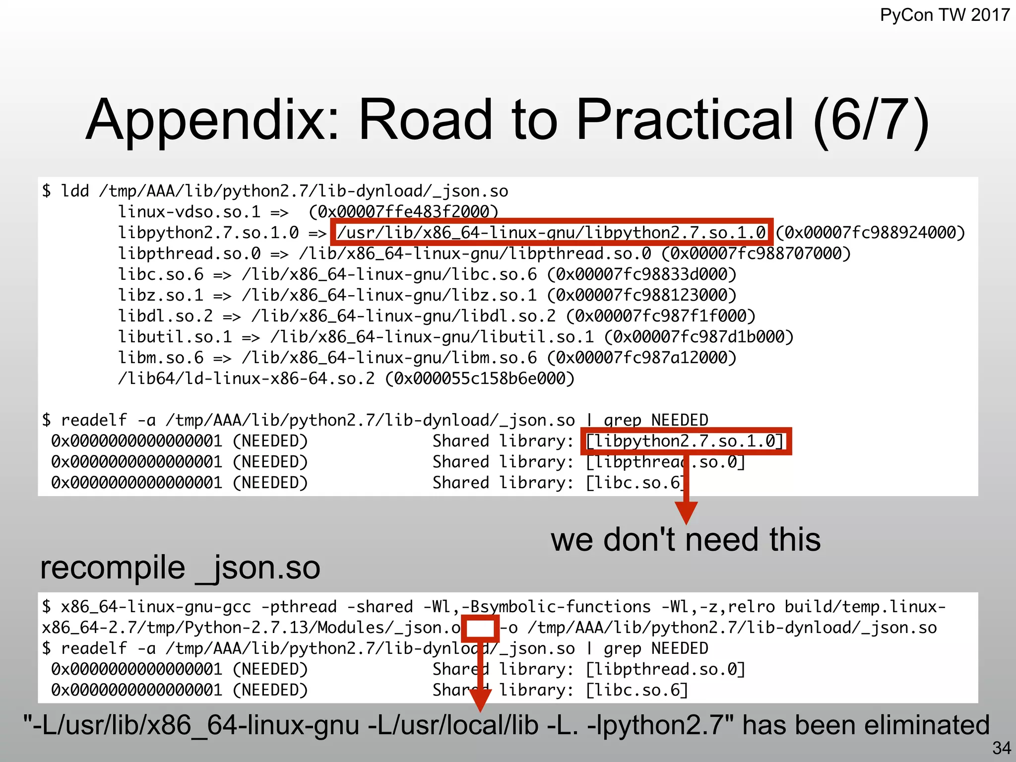 PyCon TW 2017
Appendix: Road to Practical (6/7)
34
$ ldd /tmp/AAA/lib/python2.7/lib-dynload/_json.so
linux-vdso.so.1 => (0x00007ffe483f2000)
libpython2.7.so.1.0 => /usr/lib/x86_64-linux-gnu/libpython2.7.so.1.0 (0x00007fc988924000)
libpthread.so.0 => /lib/x86_64-linux-gnu/libpthread.so.0 (0x00007fc988707000)
libc.so.6 => /lib/x86_64-linux-gnu/libc.so.6 (0x00007fc98833d000)
libz.so.1 => /lib/x86_64-linux-gnu/libz.so.1 (0x00007fc988123000)
libdl.so.2 => /lib/x86_64-linux-gnu/libdl.so.2 (0x00007fc987f1f000)
libutil.so.1 => /lib/x86_64-linux-gnu/libutil.so.1 (0x00007fc987d1b000)
libm.so.6 => /lib/x86_64-linux-gnu/libm.so.6 (0x00007fc987a12000)
/lib64/ld-linux-x86-64.so.2 (0x000055c158b6e000)
$ readelf -a /tmp/AAA/lib/python2.7/lib-dynload/_json.so | grep NEEDED
0x0000000000000001 (NEEDED) Shared library: [libpython2.7.so.1.0]
0x0000000000000001 (NEEDED) Shared library: [libpthread.so.0]
0x0000000000000001 (NEEDED) Shared library: [libc.so.6]
$ x86_64-linux-gnu-gcc -pthread -shared -Wl,-Bsymbolic-functions -Wl,-z,relro build/temp.linux-
x86_64-2.7/tmp/Python-2.7.13/Modules/_json.o -o /tmp/AAA/lib/python2.7/lib-dynload/_json.so
$ readelf -a /tmp/AAA/lib/python2.7/lib-dynload/_json.so | grep NEEDED
0x0000000000000001 (NEEDED) Shared library: [libpthread.so.0]
0x0000000000000001 (NEEDED) Shared library: [libc.so.6]
we don't need this
recompile _json.so
"-L/usr/lib/x86_64-linux-gnu -L/usr/local/lib -L. -lpython2.7" has been eliminated
 