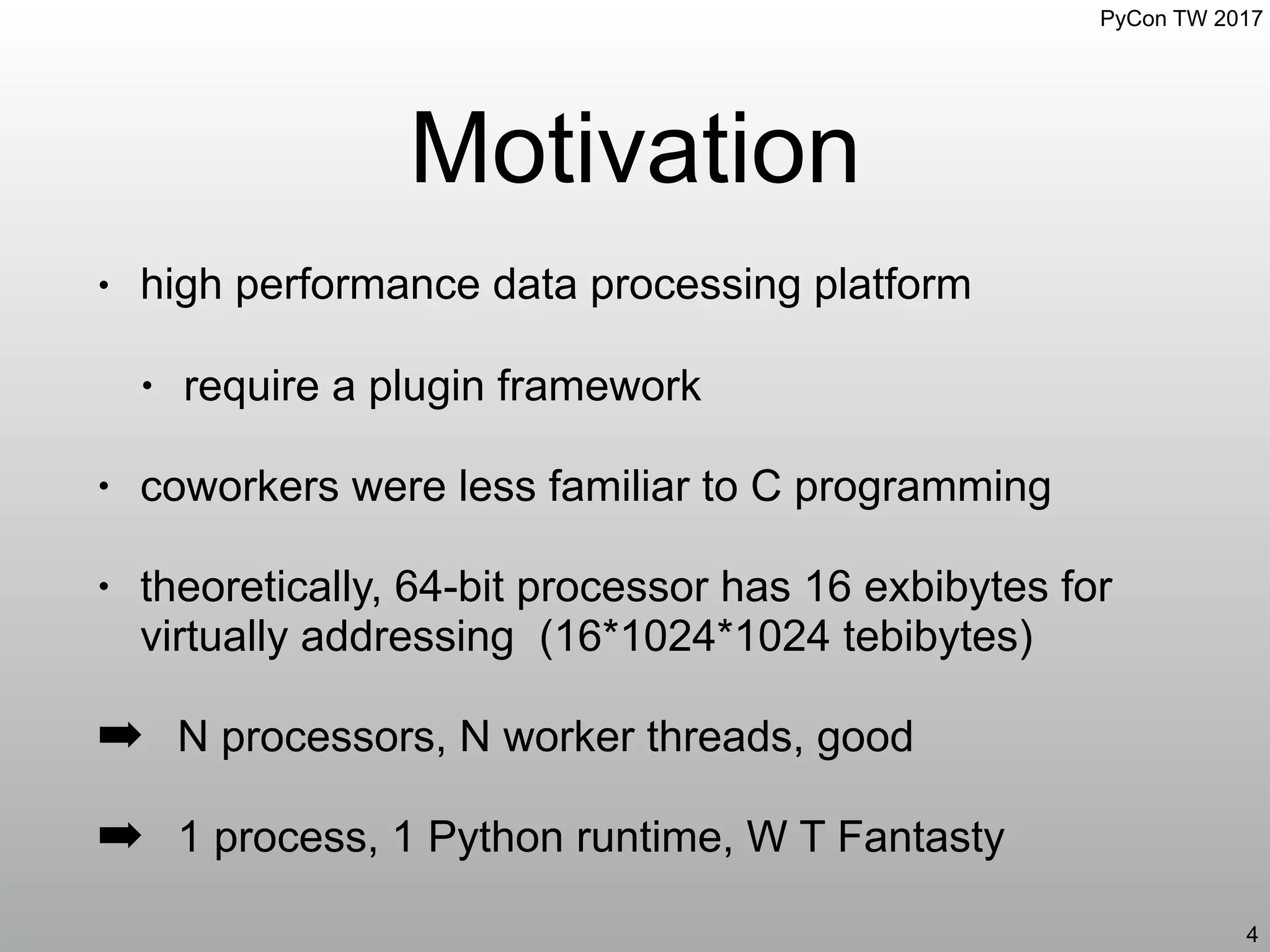 PyCon TW 2017
Motivation
4
• high performance data processing platform
• require a plugin framework
• coworkers were less familiar to C programming
• theoretically, 64-bit processor has 16 exbibytes for
virtually addressing (16*1024*1024 tebibytes)
➡ N processors, N worker threads, good
➡ 1 process, 1 Python runtime, W T Fantasty
 