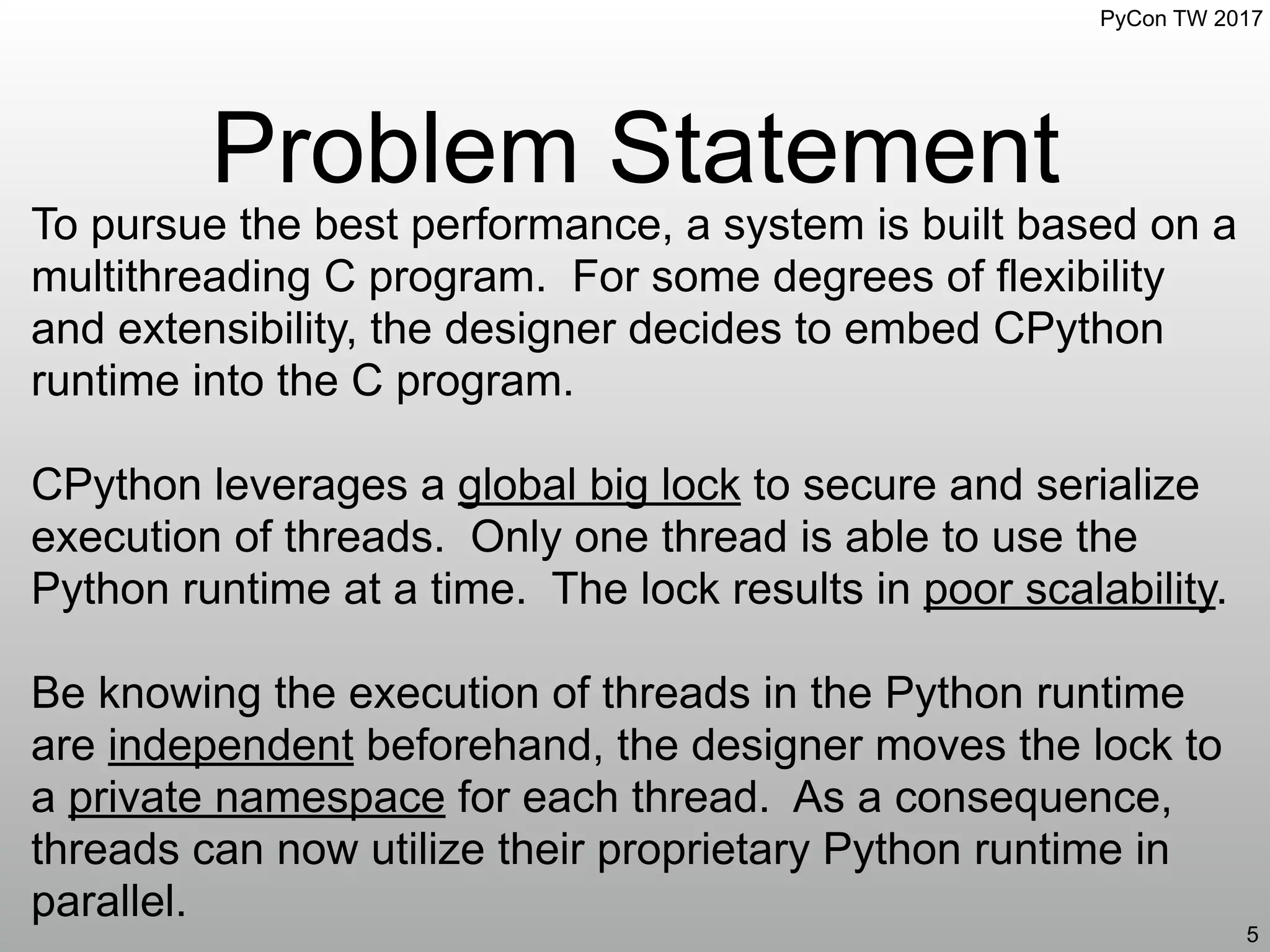 PyCon TW 2017
Problem Statement
5
To pursue the best performance, a system is built based on a
multithreading C program. For some degrees of flexibility
and extensibility, the designer decides to embed CPython
runtime into the C program.
CPython leverages a global big lock to secure and serialize
execution of threads. Only one thread is able to use the
Python runtime at a time. The lock results in poor scalability.
Be knowing the execution of threads in the Python runtime
are independent beforehand, the designer moves the lock to
a private namespace for each thread. As a consequence,
threads can now utilize their proprietary Python runtime in
parallel.
 