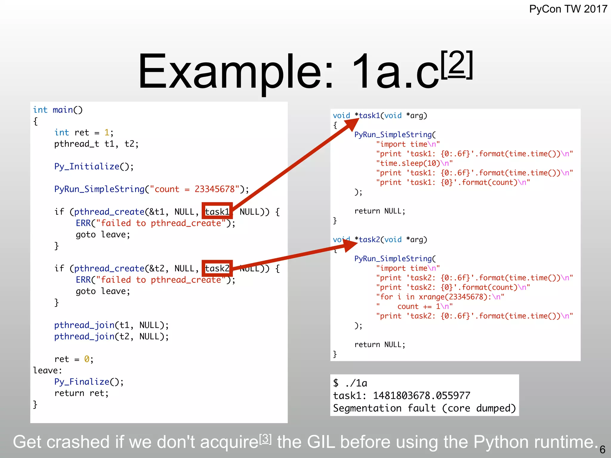 PyCon TW 2017
Example: 1a.c[2]
6
int main()
{
int ret = 1;
pthread_t t1, t2;
Py_Initialize();
PyRun_SimpleString("count = 23345678");
if (pthread_create(&t1, NULL, task1, NULL)) {
ERR("failed to pthread_create");
goto leave;
}
if (pthread_create(&t2, NULL, task2, NULL)) {
ERR("failed to pthread_create");
goto leave;
}
pthread_join(t1, NULL);
pthread_join(t2, NULL);
ret = 0;
leave:
Py_Finalize();
return ret;
}
void *task1(void *arg)
{
PyRun_SimpleString(
"import timen"
"print 'task1: {0:.6f}'.format(time.time())n"
"time.sleep(10)n"
"print 'task1: {0:.6f}'.format(time.time())n"
"print 'task1: {0}'.format(count)n"
);
return NULL;
}
void *task2(void *arg)
{
PyRun_SimpleString(
"import timen"
"print 'task2: {0:.6f}'.format(time.time())n"
"print 'task2: {0}'.format(count)n"
"for i in xrange(23345678):n"
" count += 1n"
"print 'task2: {0:.6f}'.format(time.time())n"
);
return NULL;
}
Get crashed if we don't acquire[3] the GIL before using the Python runtime.
$ ./1a
task1: 1481803678.055977
Segmentation fault (core dumped)
 