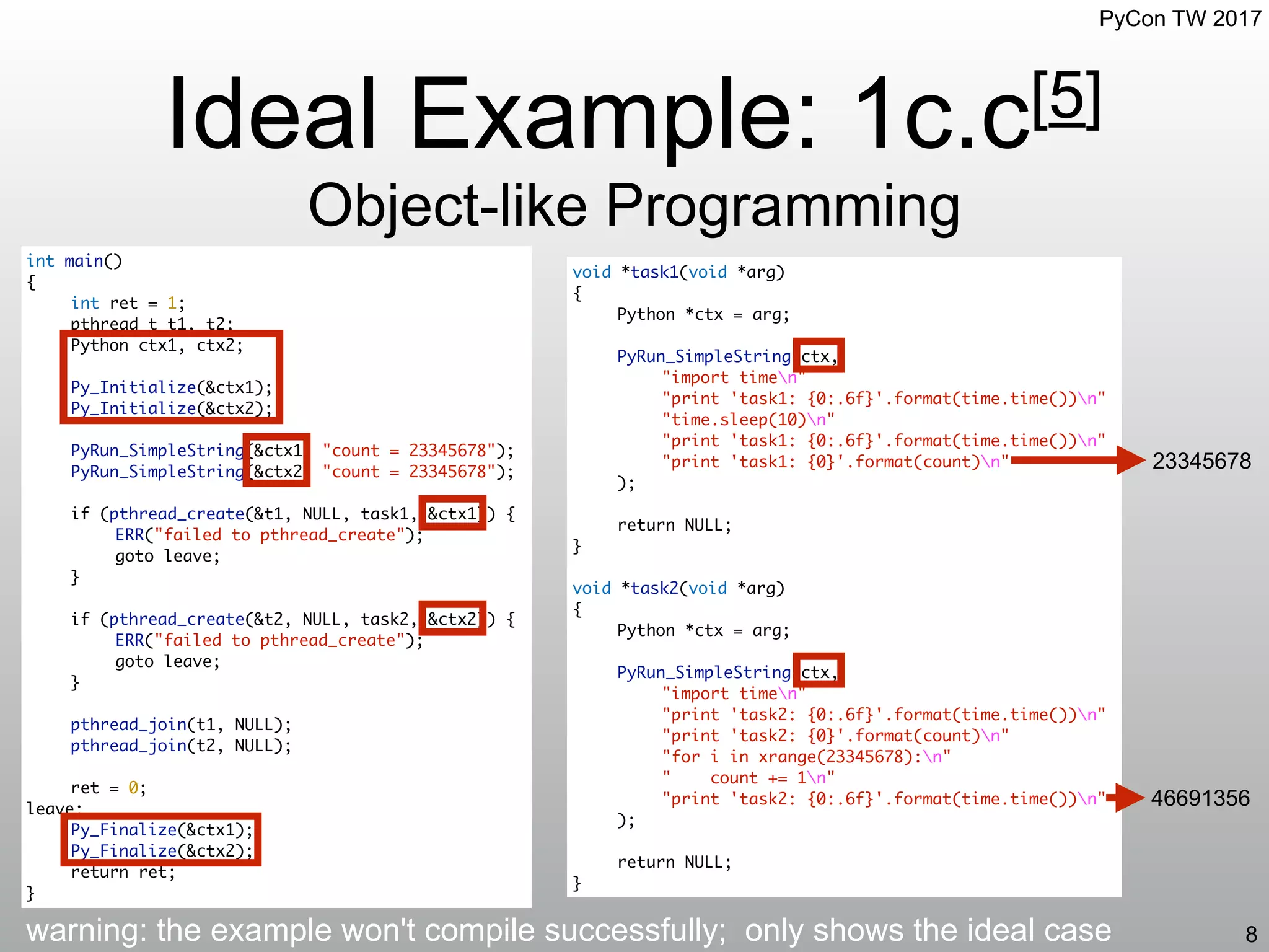 PyCon TW 2017
Ideal Example: 1c.c[5]
Object-like Programming
8
int main()
{
int ret = 1;
pthread_t t1, t2;
Python ctx1, ctx2;
Py_Initialize(&ctx1);
Py_Initialize(&ctx2);
PyRun_SimpleString(&ctx1, "count = 23345678");
PyRun_SimpleString(&ctx2, "count = 23345678");
if (pthread_create(&t1, NULL, task1, &ctx1)) {
ERR("failed to pthread_create");
goto leave;
}
if (pthread_create(&t2, NULL, task2, &ctx2)) {
ERR("failed to pthread_create");
goto leave;
}
pthread_join(t1, NULL);
pthread_join(t2, NULL);
ret = 0;
leave:
Py_Finalize(&ctx1);
Py_Finalize(&ctx2);
return ret;
}
void *task1(void *arg)
{
Python *ctx = arg;
PyRun_SimpleString(ctx,
"import timen"
"print 'task1: {0:.6f}'.format(time.time())n"
"time.sleep(10)n"
"print 'task1: {0:.6f}'.format(time.time())n"
"print 'task1: {0}'.format(count)n"
);
return NULL;
}
void *task2(void *arg)
{
Python *ctx = arg;
PyRun_SimpleString(ctx,
"import timen"
"print 'task2: {0:.6f}'.format(time.time())n"
"print 'task2: {0}'.format(count)n"
"for i in xrange(23345678):n"
" count += 1n"
"print 'task2: {0:.6f}'.format(time.time())n"
);
return NULL;
}
warning: the example won't compile successfully; only shows the ideal case
23345678
46691356
 
