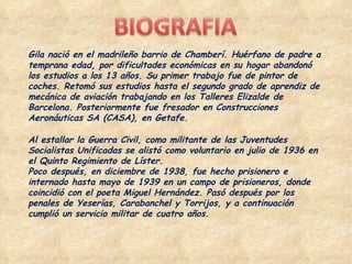 Gila nació en el madrileño barrio de Chamberí. Huérfano de padre a temprana edad, por dificultades económicas en su hogar abandonó los estudios a los 13 años. Su primer trabajo fue de pintor de coches. Retomó sus estudios hasta el segundo grado de aprendiz de mecánica de aviación trabajando en los Talleres Elizalde de Barcelona. Posteriormente fue fresador en Construcciones Aeronáuticas SA (CASA), en Getafe. Al estallar la Guerra Civil, como militante de las Juventudes Socialistas Unificadas se alistó como voluntario en julio de 1936 en el Quinto Regimiento de Líster. Poco después, en diciembre de 1938, fue hecho prisionero e internado hasta mayo de 1939 en un campo de prisioneros, donde coincidió con el poeta Miguel Hernández. Pasó después por los penales de Yeserías, Carabanchel y Torrijos, y a continuación cumplió un servicio militar de cuatro años. 