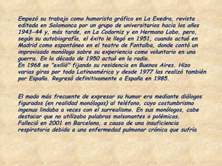Empezó su trabajo como humorista gráfico en La Exedra, revista editada en Salamanca por un grupo de universitarios hacia los años 1943-44 y, más tarde, en La Codorniz y en Hermano Lobo, pero, según su autobiografía, el éxito le llegó en 1951, cuando actuó en Madrid como espontáneo en el teatro de Fontalba, donde contó un improvisado monólogo sobre su experiencia como voluntario en una guerra. En la década de 1950 actuó en la radio. En 1968 se "exilió" fijando su residencia en Buenos Aires. Hizo varias giras por toda Latinoamérica y desde 1977 las realizó también por España. Regresó definitivamente a España en 1985. El modo más frecuente de expresar su humor era mediante diálogos figurados (en realidad monólogos) al teléfono, cuyo costumbrismo ingenuo lindaba a veces con el surrealismo. En sus monólogos, cabe destacar que no utilizaba palabras malsonantes o polémicas. Falleció en 2001 en Barcelona, a causa de una insuficiencia respiratoria debida a una enfermedad pulmonar crónica que sufría 