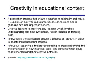 Creativity in educational context A product or process that shows a balance of originality and value. It is a skill, an ability to make unforeseen connections and to generate new and appropriate ideas.  Creative learning is therefore any learning which involves understanding and new awareness,  which focuses on thinking skills. Innovation is the application of such a process or  product in order to benefit the educational process.  Innovative  teaching is the process leading to creative learning, the implementation of new methods, tools  and contents which could benefit learners and their creative potential.  (Based on:  http://ftp.jrc.es/EURdoc/JRC52374_TN.pdf ) 