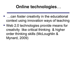 Online technologies …  … can foster creativity in the educational context using innovation ways of teaching Web 2.0 technologies provide means for creativity  like critical thinking  & higher order thinking skills (McLoughlin & Mynard, 2009) 