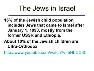 The Jews in Israel 16% of the Jewish child population includes Jews that came to Israel after January 1, 1990, mostly from the former USSR and Ethiopia.  About 10% of the Jewish children are Ultra-Orthodox http://www.youtube.com/watch?v=hHbCC8CH6VY 