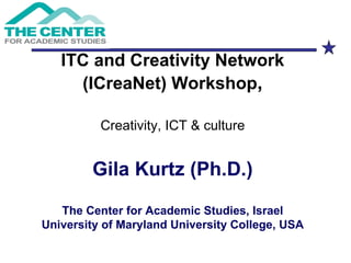 ITC and Creativity Network (ICreaNet) Workshop , Creativity, ICT & culture Gila Kurtz (Ph.D.) The Center for Academic Studies, Israel University of Maryland University College, USA 