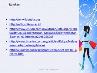 Rujukan



• http://en.wikipedia.org
• http://elib.unikom.ac.id
• http://www.utusan.com.my/utusan/info.asp?y=201
  0&dt=0815&pub=Utusan_Malaysia&sec=Kesihatan
  &pg=kn_01.htm#ixzz2DzBCEXCM
• http://www.bharian.com.my/articles/RakyatMalays
  iagemarberbelanja/Article/
• http://cloudymonday.blogspot.com/2009_09_01_a
  rchive.html



                      Tugasan 2: GILA BERBELANJA    13
 