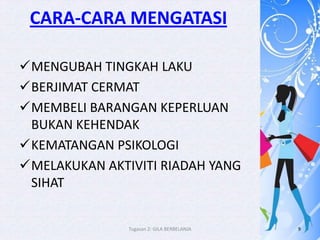 CARA-CARA MENGATASI

MENGUBAH TINGKAH LAKU
BERJIMAT CERMAT
MEMBELI BARANGAN KEPERLUAN
 BUKAN KEHENDAK
KEMATANGAN PSIKOLOGI
MELAKUKAN AKTIVITI RIADAH YANG
 SIHAT


               Tugasan 2: GILA BERBELANJA   9
 