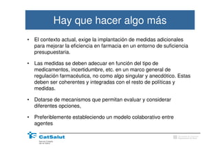 Hay que hacer algo más
•   El contexto actual, exige la implantación de medidas adicionales
    para mejorar la eficiencia en farmacia en un entorno de suficiencia
    presupuestaria.

•   Las medidas se deben adecuar en función del tipo de
    medicamentos, incertidumbre, etc. en un marco general de
    regulación farmacéutica, no como algo singular y anecdótico. Estas
    deben ser coherentes y integradas con el resto de políticas y
    medidas.

•   Dotarse de mecanismos que permitan evaluar y considerar
    diferentes opciones,

•   Preferiblemente estableciendo un modelo colaborativo entre
    agentes

                                                                  Generalitat de Catalunya
                                                                  Departament de Salut
 