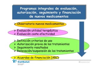 Programas integrales de evaluación,
  Programas integrales de evaluación,
autorización, seguimiento y financiación
autorización, seguimiento y financiación
        de nuevos medicamentos
        de nuevos medicamentos

Observatorio nuevos medicamentos

Evaluación utilidad terapéutica
Evaluación coste efectividad

Definición criterios de uso
Autorización previa de los tratamientos
Seguimiento resultados
Renovación/suspensión de los tratamientos

Acuerdos de financiación (ARC)
                                            Generalitat de Catalunya
                                            Departament de Salut
 