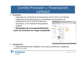 Comité Provisión y Financiación
                     CatSalut
•   Funciones:
     – Propuesta de condiciones de financiación de los TAC en el Catsalut
     – Valoración farmacoeconómica y de impacto presupuestario en
       colaboración con el Comité Evaluación
       Económica y de Impacte Presupuestario
       (CAEIP)
     – Estrategias de corresponsabilización
     como los contratos de riesgo compartido




•   Composición:
     – Representantes del CatSalut y de otras comisiones y expertos.
     (Resolución 16/2/2009)

                                                                       Generalitat de Catalunya
                                                                       Departament de Salut
 