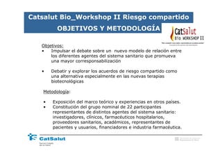 Catsalut Bio_Workshop II Riesgo compartido
         OBJETIVOS Y METODOLOGÍA
                                                                                          II
   Objetivos:
   •   Impulsar el debate sobre un nuevo modelo de relación entre
       los diferentes agentes del sistema sanitario que promueva
       una mayor corresponsabilización

   •   Debatir y explorar los acuerdos de riesgo compartido como
       una alternativa especialmente en las nuevas terapias
       biotecnológicas

   Metodología:

   •   Exposición del marco teórico y experiencias en otros países.
   •   Constitución del grupo nominal de 22 participantes
       representantes de distintos agentes del sistema sanitario:
       investigadores, clínicos, farmacéuticos hospitalarios,
       proveedores sanitarios, académicos, representantes de
       pacientes y usuarios, financiadores e industria farmacéutica.

                                                                   Generalitat de Catalunya
                                                                   Departament de Salut
 